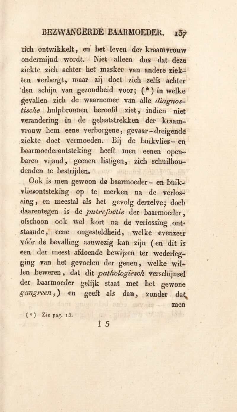 fcich ontwikkelt, en het leven der kraamvrouw ondermijnd wordt. Niet alleen dus dat deze ziekte zich achter het masker van andere ziek- ten verbergt ? maar zij doet zich zelfs achter den schijn van gezondheid voor 5 (*) in welke gevallen zich de waarnemer van alle diagnose tische hulpbronnen beroofd ziet, indien niet verandering in de gelaatstrekken der kraam- vrouw hem eene verborgene, gevaar - dreigende* ziekte doet vermoeden. Bij de buikvlies- en baarmoederontsteking beeft men eenen open- baren vijand, geenen listigen, zich schuilhou- denden te bestrijden. Ook is men gewoon de baarmoeder- en buik- vliesontsteking op te merken na de verlos- sing , en meestal als het gevolg derzelve; doch daarentegen is de putrefactie der baarmoeder, ofschoon ook wel kort na de verlossing ont- staande, eene ongesteldheid, welke evenzeer vóór de bevalling aanwezig kan zijn (en dit is een der meest afdoende bewijzen ter wederleg- ging van het gevoelen der genen, welke wil- len beweren, dat dit pathologiesch verschijnsel der baarmoeder gelijk staat met het gewone gangreen,) en geeft als dan, zonder daf^ men ( * ) Zie pag. l$ï 1 5 i