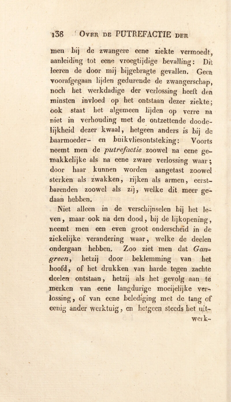 J i38 Over. de PUTREFACTIE DER men bij de zwangere eene ziekte vermoedt, aanleiding tot eene vroegtijdige bevalling: Dit leeren de door mij bijgebragte gevallen. Geen voorafgegaan lijden gedurende de zwangerschap, noch het werkdadige der verlossing heeft den minsten invloed op het ontstaan dezer ziekte; ook staat het algemeen lijden op verre na niet in verhouding met de ontzettende doode- lijkheid dezer kwaal, hetgeen anders is bij de baarmoeder- en buikvliesontsteking: Voorts neemt men de putrefactie zoowel na eene ge- makkelijke als na eene zware verlossing waar; door haar kunnen worden aangetast zoowel sterken als zwakken, rijken als armen, eersfc- barenden zoowel als zij, welke dit meer ge- daan hebben. Niet alleen in de verschijnselen bij het le- ven, maar ook na den dood, bij de lijkopening, neemt men een even groot onderscheid in de ziekelijke verandering waar, welke de deelen ondergaan hebben. Zoo ziet men dat Gan- green , hetzij door beklemming van het hoofd, of het drukken van harde tegen zachte deelen ontstaan, hetzij als het gevolg aan te merken van eene langdurige moeijelijke ver- lossing, of van eene belediging met de tang of eenig ander werktuig, cn hetgeen steeds het uit- wei k-