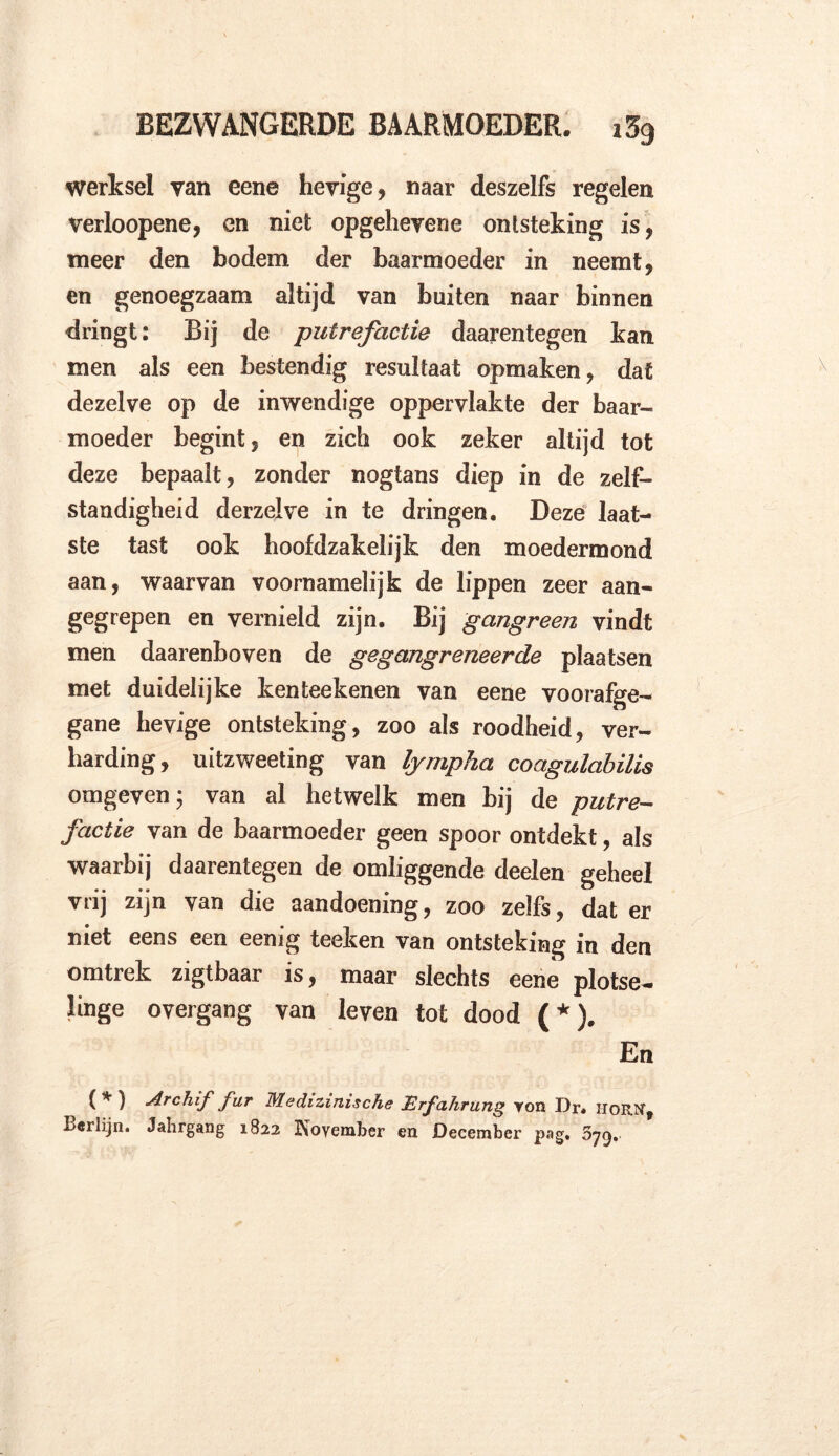 werksel van eene hevige, naar deszelfs regelen verloopene, en niet opgehevene ontsteking is, meer den bodem der baarmoeder in neemt, en genoegzaam altijd van buiten naar binnen dringt: Bij de putrefactie daarentegen kan men als een bestendig resultaat opmaken, dat dezelve op de inwendige oppervlakte der baar- moeder begint, en zich ook zeker altijd tot deze bepaalt, zonder nogtans diep in de zelf- standigheid derzelve in te dringen. Deze laat- ste tast ook hoofdzakelijk den moedermond aan, waarvan voornamelijk de lippen zeer aan- gegrepen en vernield zijn. Bij gangreen vindt men daarenboven de gegangreneerde plaatsen met duidelijke kenteekenen van eene voorafge- gane hevige ontsteking, zoo als roodheid, ver- harding, uitzweeting van lymplia coagulabilis omgeven; van al hetwelk men bij de putre- factie van de baarmoeder geen spoor ontdekt, als waarbij daarentegen de omliggende deelen geheel vrij zijn van die aandoening, zoo zelfs, dat er niet eens een eenig teeken van ontsteking in den omtrek zigtbaar is, maar slechts eene plotse- linge overgang van leven tot dood (*). En (*) Archif fur Medizinische Erfahrung yon Dr* hor ff, Berlijn. Jahrgang 1822 Koyember en December pag. 679.