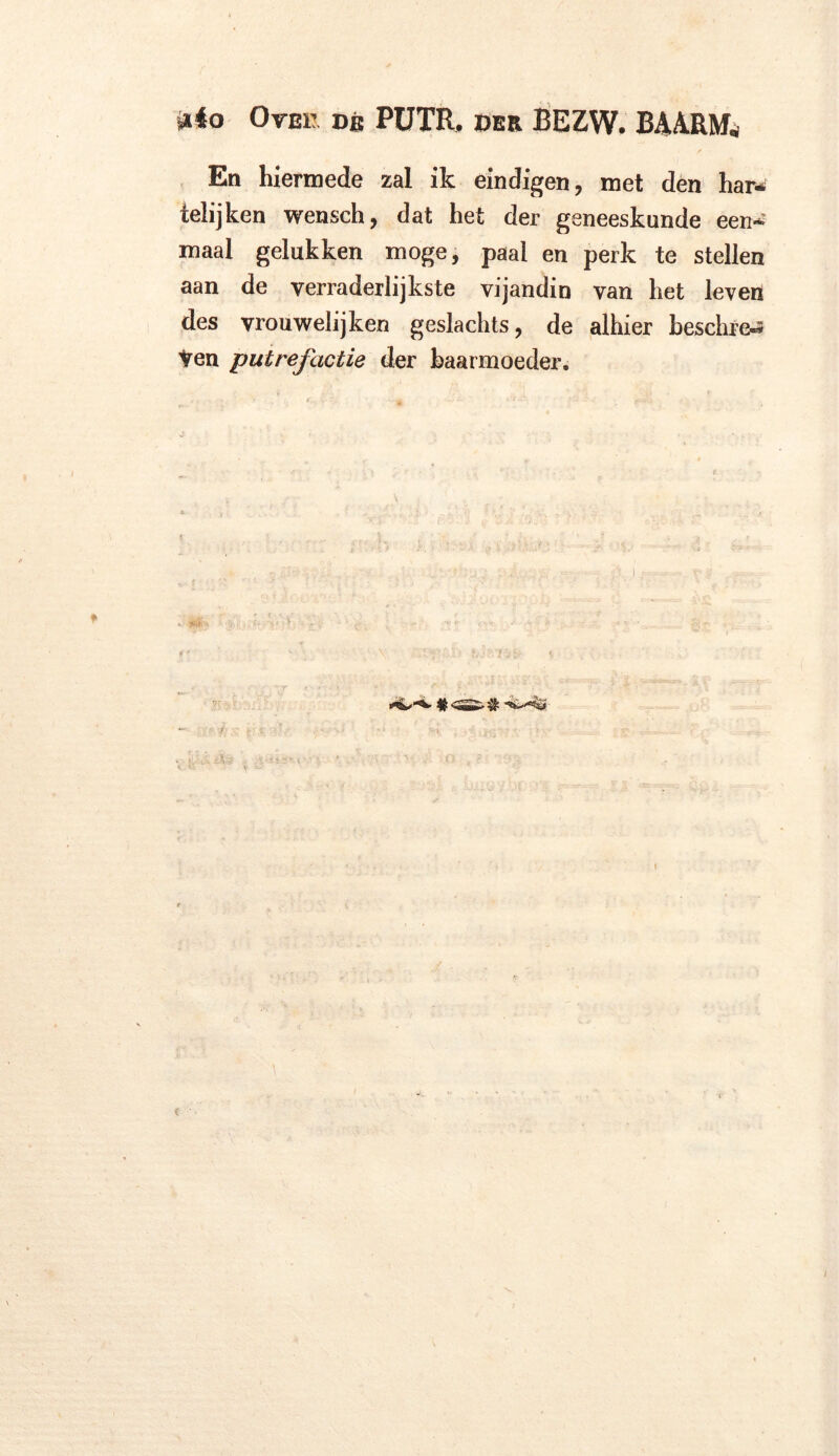 Mo Ormi dé PüTR, DER BEZW. BMRM* En hiermede zal ik eindigen, met den har-; ielijken wensch, dat het der geneeskunde een* maal gelukken moge, paal en perk te stellen aan de verraderlijkste vijandin van het leven des vrouwelijken geslachts, de alhier beschiet ten putrefactie der baarmoeder. - ■ i
