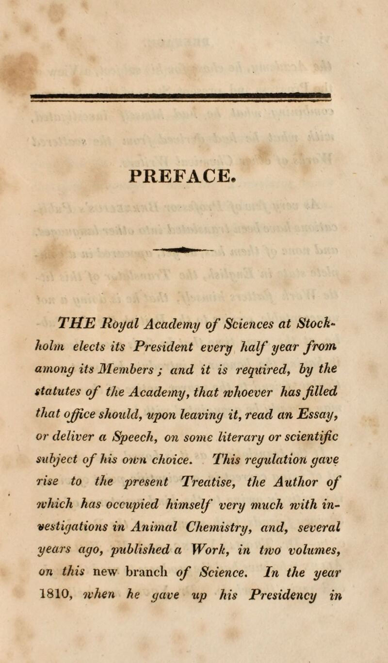 PREFACE. THE Royal Academy of Sciences at Stock- holm elects its President every half year from among its Alemhers ; and it is reqitiredy hy the statutes of the Academy, that whoever has filled that ojfice shoidd, upon leaving it, read an Essay, or deliver a Speech, on some literary or scientific subject of his own choice. This regulation gave rise to the present Treatise, the Author of rvhich has occupied himself very much with in¬ vestigations in Animal Chemistry, and, several years ago, published a Work, in two volumes, on this new branch of Science. In the year 1810, when he gave up his Presidency in