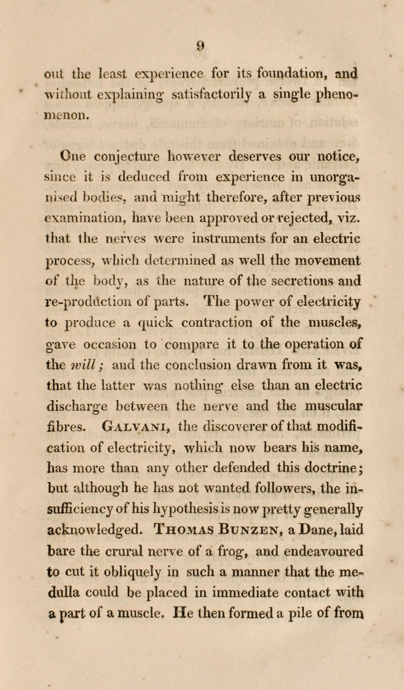 out the least experience for its foundation, and M ithout explaining* satisfactorily a single pheno¬ menon. One conjecture however deserves our notice, since it is deduced from experience in unorga¬ nised bodies, and might therefore, after previous examination, have been approved or rejected, viz. that the nerves were instruments for an electric process, which determined as w^ell the movement of the body, as the nature of the secretions and re-production of parts. The power of electricity to produce a quick contraction of the muscles, gave occasion to compare it to the operation of the will; and the conclusion drawn from it was, that the latter was notliing’ else than an electric discharge between the nerve and the muscular fibres. Galvani, the discoverer of that modifi¬ cation of electricity, which now bears his name, has more than any other defended this doctrine; but although he has not wanted followers, the in¬ sufficiency of his hypothesis is now pretty generally acknowledged. Thomas Bunzen, a Dane, laid bare the crural nerve of a frog, and endeavoured to cut it obliquely in such a manner that the me¬ dulla could be placed in immediate contact with a part of a muscle. He then formed a pile of from