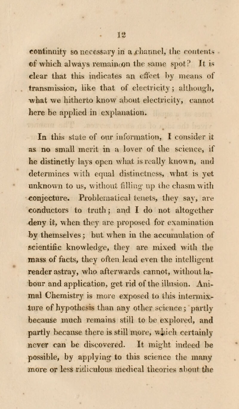 continuity so necessary in a jchannel, tlic contents of which always remaiuoQn the same spot!’ It is clear that this indicates an effect by means of transmission, like that of ciectricity; allhongli, what we hitherto know about electricity, cannot here be applied in explanation. In this state of our information, I consider it as no small merit in a lover of the science, if he distinctly lays open what is really know n, and determines with equal distinctness, wdiat is yet unknown to us, w ithout filling’ up the cliasmw ith conjecture. Problematical tenets, they say, are conductors to truth; and I do not altog’ether deny it, when they are proposed for examination by themselves; but when in the accumulation of scientific knowledge, they are mixed with the mass of facts, they often lead even the intellig-ent reader astray, who afterw ards cannot, wuthout la¬ bour and application, get rid of the illusion. Ani¬ mal Chemistry is more exposed to this intermix¬ ture of hypothesis than any other science; partly because much remains still to be explored, and partly because there is still more, which certainly never can be discovered. It might indeed be possible, by applying to this science the many more or less ridiculous medical theories about tJie