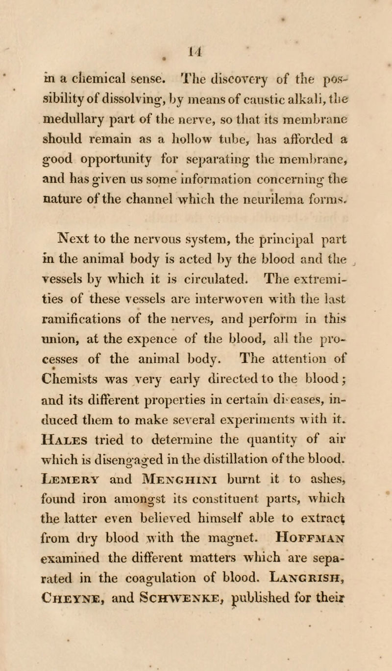 11 in a chemical sense. The discovery of the pos¬ sibility of dissolving, by means of caustic alkali, the medullary part of the nerve, so that its membrane should remain as a hollovr tube, has afforded a good opportunity for separating the membrane, and has g-iven us some information concerninij the nature of the channel vrhich the iieurilema forms. Next to the nervous system, the principal part in the animal body is acted by the blood and the vessels by which it is circulated. The extremi¬ ties of these vessels are interwoven with the last ramifications of the nerves, and perform in this imion, at the expence of the blood, all the pro¬ cesses of the animal body. The attention of Chemists was very early directed to the blood; and its different properties in certain di eases, in¬ duced them to make several experiments with it. Hales tried to determine the quantity of air which is disenoagr-ed in the distillation of the blood. Lemery and Menghini burnt it to ashes, found iron amongst its constituent parts, which the latter even believed himself able to extract from dry blood with the magnet. Hoffman examined the different matters which are sepa¬ rated in the coagulation of blood. Langrish, Cmeyne, and Scitvvenke, published for their