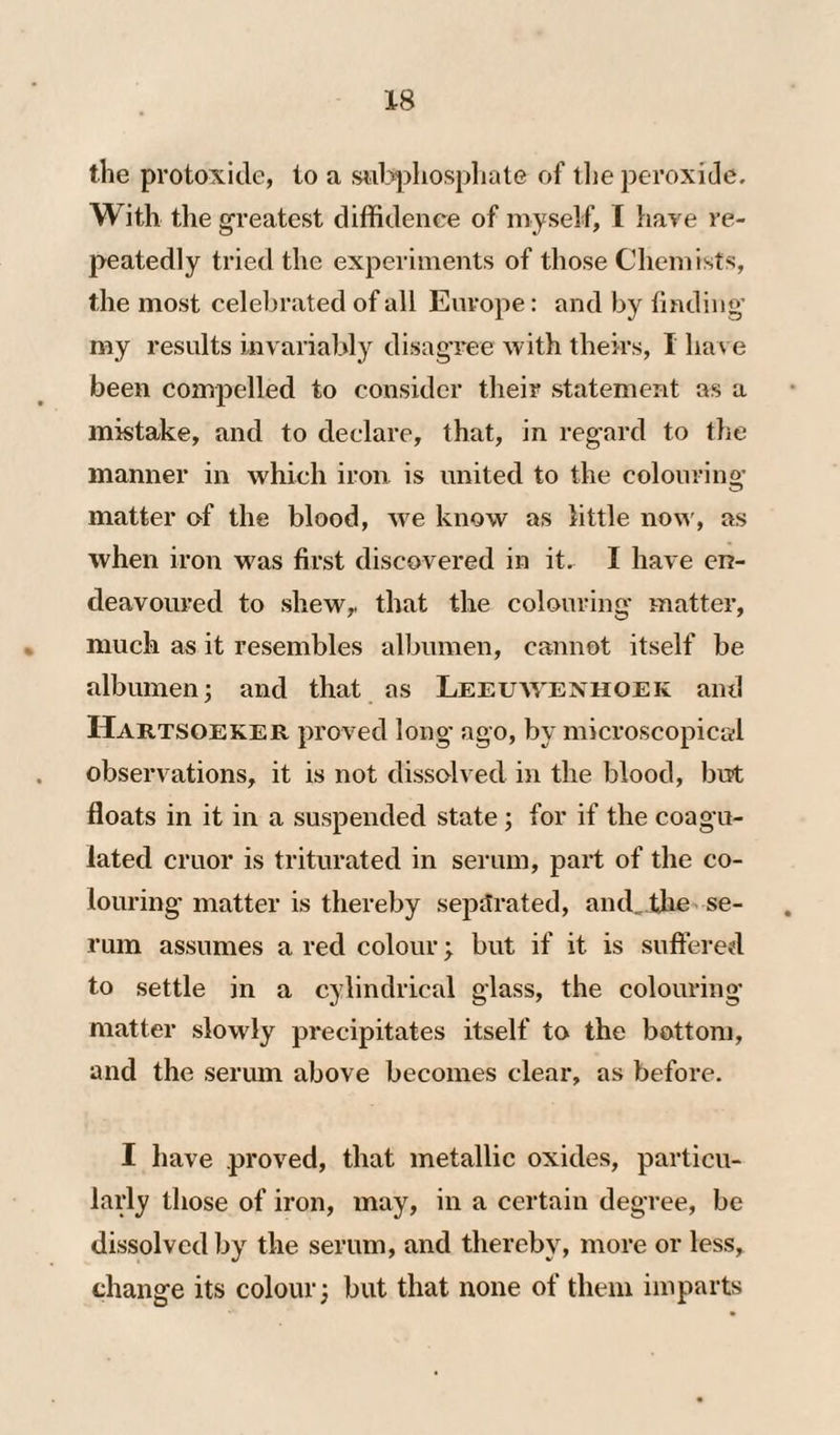 the protoxide, to a sii^^liospliate of tlie peroxide. With the greatest diffidence of myself, I hare re¬ peatedly tried the experiments of those Chemists, the most celebrated of all Europe: and by tinding’ my results invariably di>sagree with theirs, I have been comjDelled to consider their statement as a mistake, and to declare, that, in regard to the manner in which iron is united to the colourino- matter of the blood, we know as little now, as when iron was first discovered in it. I have en¬ deavoured to shewy that the colouring matter, much as it resembles albumen, cannot itself be albumen; and that as Leeuavenhoek and Hartsoeker proved long- ago, by microscopical observations, it is not dissolved in the blood, but floats in it in a suspended state; for if the coagu¬ lated cruor is triturated in serum, part of the co¬ louring matter is thereby separated, and^thc' se¬ rum assumes a red colour; but if it is suffered to settle in a cylindrical glass, the colouring- matter slowly precipitates itself to the bottom, and the serum above becomes clear, as before. I have proved, that metallic oxides, particu¬ larly those of iron, may, in a certain degree, be dissolved by the serum, and thereby, more or less, change its colour; but that none of them imparts