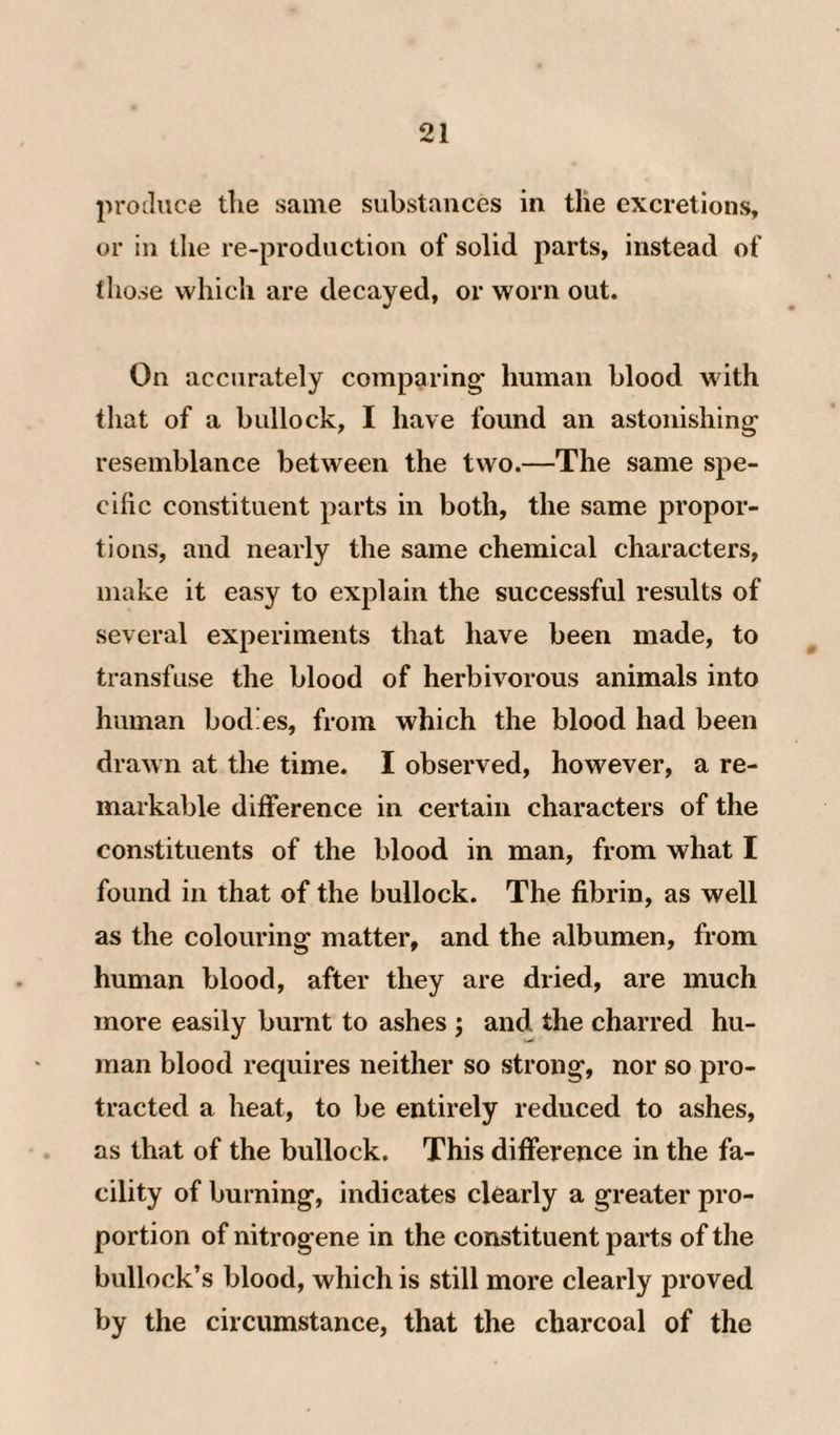 produce tlie same substances in tlie excretions, or in tlie re-production of solid parts, instead of tlio.se which are decayed, or worn out. On accurately comparing’ human blood with that of a bullock, I have found an astonishing resemblance between the two.—The same spe¬ cific constituent parts in both, the same propor¬ tions, and nearly the same chemical characters, make it easy to explain the successful results of several experiments that have been made, to transfuse the blood of herbivorous animals into human bodies, from which the blood had been drawn at the time. I observed, however, a re¬ markable difference in certain characters of the constituents of the blood in man, from what I found in that of the bullock. The fibrin, as well as the colouring matter, and the albumen, from human blood, after they are dried, are much more easily burnt to ashes ; and the charred hu¬ man blood requires neither so strong, nor so pro¬ tracted a heat, to be entirely reduced to ashes, as that of the bullock. This difference in the fa¬ cility of burning, indicates clearly a greater pro¬ portion of nitrogene in the constituent parts of the bullock’s blood, which is still more clearly proved by the circumstance, that the charcoal of the