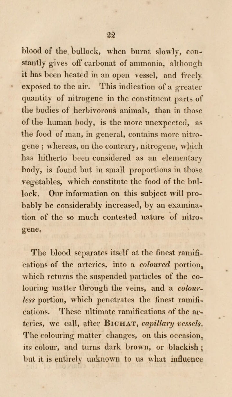 blood of the bullock, when burnt slowly, con¬ stantly gives off carbonat of ammonia, although it has been heated in an open vessel, and fi eely exj^osed to the air. This indication of a greater quantity of nitrogene in the constituent parts of the bodies of herbivorous animals, than in those of the human body, is the more unexpected, as the food of man, in general, contains more nitro¬ gene ; Avhereas, on the contrary, nitrogene, which has hitherto been considered as an elementary body, is found but in small proportions in those vegetables, w'hich constitute the food of the bul¬ lock. Our information on this subject will pro¬ bably be considerably increased, by an examina¬ tion of the so much contested nature of nitro¬ gene. The blood separates itself at the finest ramifi¬ cations of the arteries, into a coloured portion^ which returns the suspended particles of the co¬ louring matter through the veins, and a colour- less portion, w hich penetrates the finest ramifi¬ cations. These ultimate ramifications of the ar¬ teries, we call, after Bichat, capillary vessels. The colouring matter changes, on this occasion, its colour, and turns dark brown, or blackish; but it is entirely unknowii to us what influence