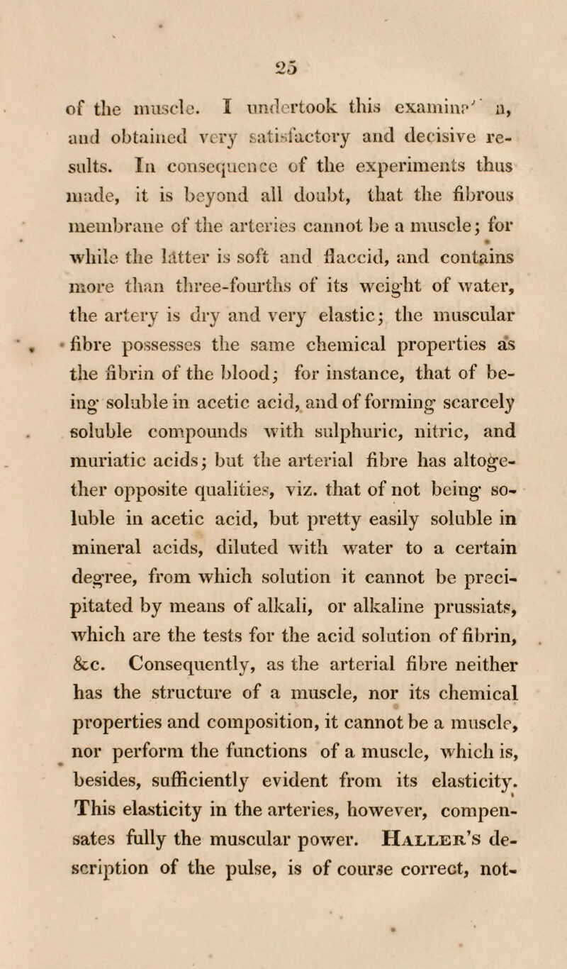 of the muscle. I undertook this examiiii*'’ a, and obtained very satisfactory and decisive re¬ sults. In consequence of the experiments thus made, it is beyond ail doubt, that the fibrous membrane of the arteries cannot be a muscle; for • while the lätter is soft and llaccid, and contains more than tliree-fourths of its weight of water, the artery is dry and very elastic; the muscular ■ , • fibre possesses the same chemical properties as the fibrin of the blood; for instance, that of be¬ ing’ soluble in acetic acid, and of forming scarcely soluble compounds with sulphuric, nitric, and muriatic acids; but the arterial fibre has altoge¬ ther opposite qualities, viz. that of not being* so¬ luble in acetic acid, but pretty easily soluble in mineral acids, diluted with water to a certain degree, from which solution it cannot be preci¬ pitated by means of alkali, or alkaline prussiats, Avhich are the tests for the acid solution of fibrin, &c. Consequently, as the arterial fibre neither has the structure of a muscle, nor its chemical properties and composition, it cannot be a muscle, nor perform the functions of a muscle, which is, besides, sufficiently evident from its elasticity. This elasticity in the arteries, however, compen¬ sates fully the muscular power. Haller’s de¬ scription of the pulse, is of course correct, not-