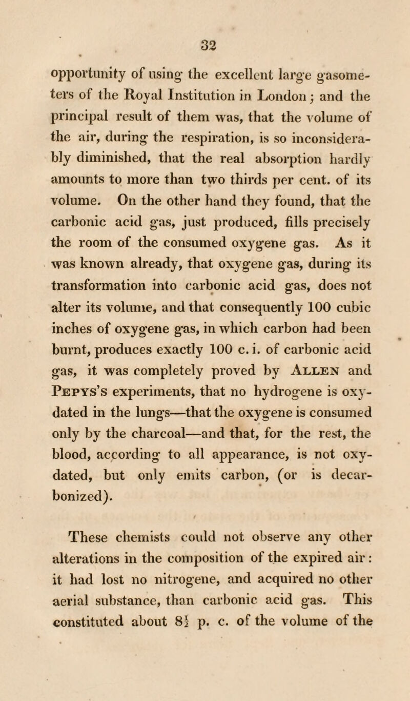 opportunity of using' the excellent large gasome¬ ters of the Royal Institution in London; and the principal result of them was, that the ^ olume of the air, during the respiration, is so inconsidera¬ bly diminished, that the real absorption hardly amounts to more than two thirds per cent, of its volume. On the other hand they found, that the carbonic acid gas, just produced, fills precisely the room of the consumed oxygene gas. As it was known already, that oxygene gas, during its transformation into carbonic acid gas, does not alter its volume, and that consequently 100 cubic inches of oxygene g’as, in which carbon had been burnt, produces exactly 100 c. i. of carbonic acid gas, it was completely proved by Allen and Pepys’s experiments, that no hydrogene is oxj - dated in the lungs—that the oxygene is consumed only by the charcoal—and that, for the rest, the blood, according to all appearance, is not oxy- dated, but only emits carbon, (or is decar¬ bonized). I These chemists coidd not observe any other alterations in the composition of the expired air: it had lost no nitrogene, and acquired no other aerial substance, than carbonic acid gas. This constituted about 81 p. c. of the volume of the