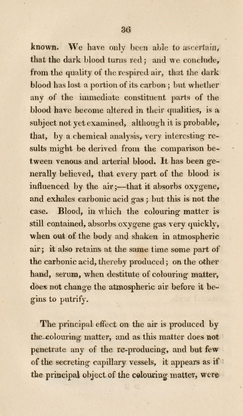 known. We have only been able to aseertain, tliat the dark blood turns red; and we conclude, from the quality of the respired air, that the dark blood lias lost a portion of its carbon; but whether any of the immediate constituent parts of the blood have become altered in their qualities, is a subject not yet examined, although it is probable, that, by a chemical analysis^ very interesting’ re¬ sults might be derived from the comparison be¬ tween venous and arterial blood. It has been ge¬ nerally believed, that every part of the blood is influenced by the air;—that it absorbs oxygene, and exhales carbonic acid gas; but this is not the case. Blood, in which the colouring matter is still contained, absorbs oxygene gas very quickly, when out of the body and shaken in atmospheric air; it also retains at the same time some part of the carbonic acid, thereby produced; on the other hand, serum, when destitute of colouring matter, does not change the atmospheric air before it be¬ gins to putrify. The principal eftect on the air is produced by the^olouring matter, and as this matter does not penetrate any of the re-producing, and but few of the secreting capillary vessels, it appears as if the principal object of the colouring matter, were