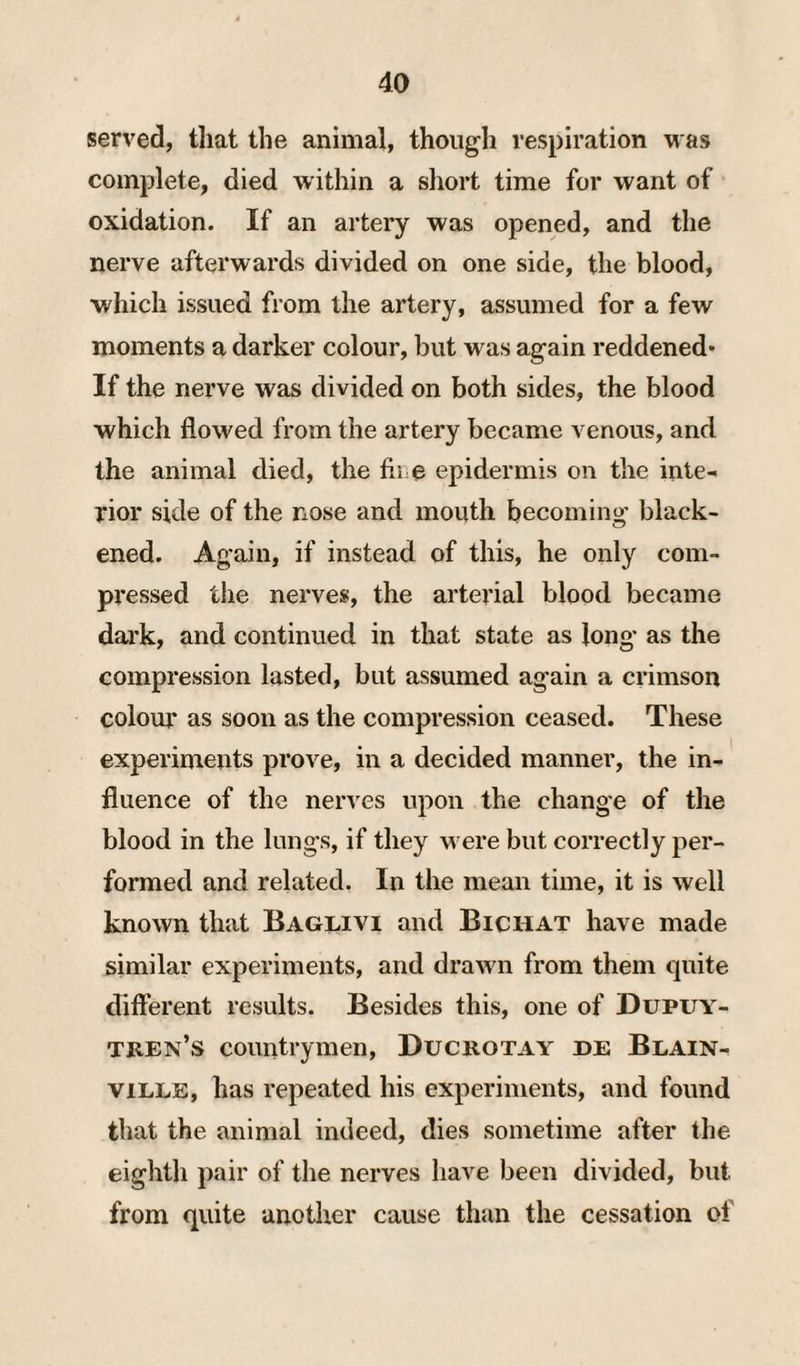 served, that the animal, though respiration was complete, died within a short time for want of oxidation. If an artery was opened, and the nerve afterwards divided on one side, the blood, which issued from the artery, assumed for a few moments a darker colour, but was again reddened* If the nerve was divided on both sides, the blood which flowed from the artery became venous, and the animal died, the fibe epidermis on the inte¬ rior side of the nose and mouth becoming black¬ ened. Again, if instead of this, he only com¬ pressed the nerves, the arterial blood became dai’k, and continued in that state as long as the compression lasted, but assumed again a crimson colour as soon as the compression ceased. These experiments prove, in a decided manner, the in¬ fluence of the nerves upon the change of the blood in the lungs, if they were but correctly per¬ formed and related. In the mean time, it is well known that Baglivi and Bichat have made similar experiments, and drawn from them quite different results. Besides this, one of Dupuy- tren’s countrymen, Ducrotay he Blain- viLLE, has repeated his experiments, and found that the animal indeed, dies sometime after the eighth pair of the nerves have been divided, but from quite another cause than the cessation of