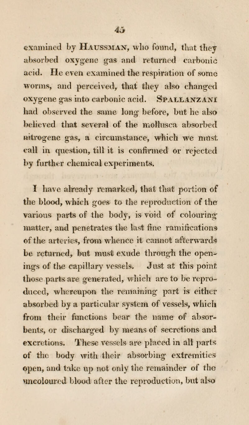 4^ examined by Haussman, who found, that they absorbed oxv^enc jjas and returned carbonic acid. He even examined the respiration of some worms, and perceived, that they also changed oxygene gas into carbonic acid. Spallanzani had observed the same long before, but he also believed that several of the mollusca absorbed nitrogene gas, a circumstance, which we nutst. call in question, till it is confirmed or rejected by further chemical experiments. I have already remarked, that that portion of tlie blood, which goes to the reproduction of the various parts of tlie body, is void of colouring matter, and penetrates the last fine ramifications of the arteries, from wdience it cannot afterwards be returned, but must exude through the open¬ ings of tlie capillary vessels. Just at this point those parts are g’enerated, which are to be repro¬ duced, whereupon the remaining* part is either absorbed by a particular system of vessels, whicli from their functions bear the name of absor¬ bents, or discharged by means of secretions and excretions. These vessels are placed in all parts of the body with their absoi-bing extremities open, and take up not only the remainder of the >mcoloured blood after the reproduction, but also