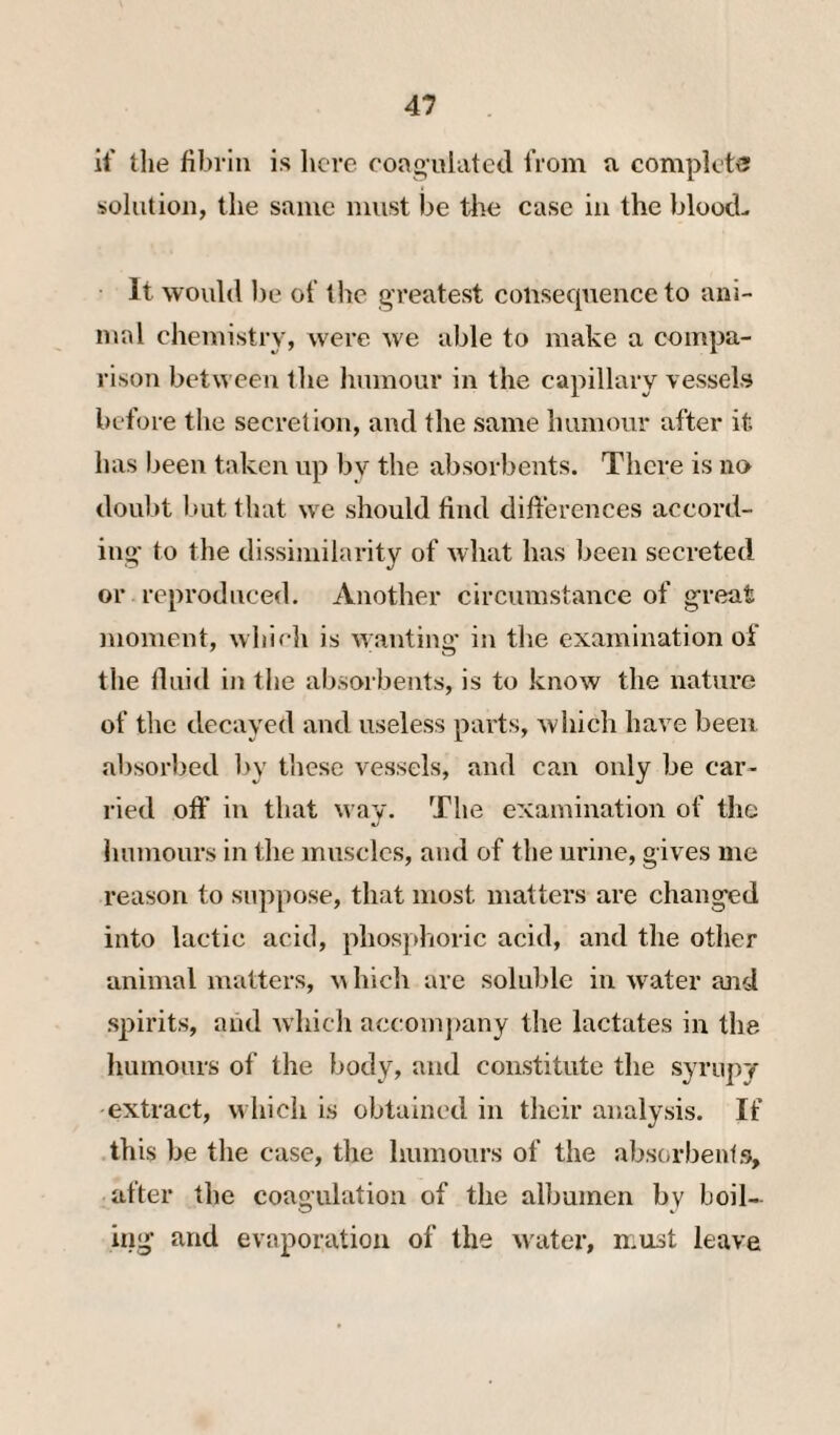 if the fibrin is licre coaoulatecl from a complete solution, the same must be tlie case in the bloocL It would ))e of the greatest coiisecpience to ani¬ mal chemistry, were we able to make a compa¬ rison between the liumour in the capillary vessels before the secretion, and the same humour after it has been taken up by the absorbents. There is no doubt but that we should find differences accord¬ ing' to the dissimilarity of what has been secreted or reproduced. Another circumstance of g-reat moment, which is wanting' in the examination of the fluid in the absorbents, is to know the nature of the decayed and useless parts, which have been absor):)ed by these vessels, and can only be car¬ ried off in that way. The examination of the linmours in the muscles, and of the urine, gives me reason to suppose, that most matters are changed into lactic acid, phosphoric acid, and the other animal matters, Mhich arc soluble in water ajid spirits, and which accomj)any the lactates in the humours of the body, and constitute the syrupy extract, which is obtained in their analysis. If this be the case, the humours of the absorbents, after the coagulation of the albumen by boil¬ ing and evaporation of the water, must leave