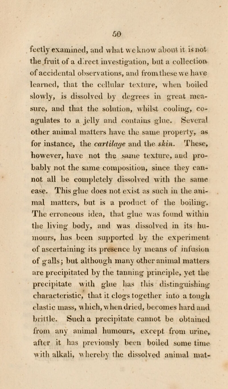 fectly examined, and vvliat eknow about it is not tlie fruit of a direct investig’ation, but a colleclion of accidental observations, and from these we have learned, that the cellular texture, when boiled slowly, is dissolved by degr(;es in great mea¬ sure, and that tlie solution, whilst cooling’, co¬ agulates to a jelly and contains glue. Several other animal matters have the same property, as for instance, the cartilage and the akin. These, however, have not the sajue texture, and pro¬ bably not the same composition, since they can¬ not all be completely dissolved with the same ease. This glue does not exist as such in the ani¬ mal matters, but is a product of the boiling. The erroneous idea, that glue Avas found Avithin the living body, and Avas dissolved in its hu¬ mours, has been supported by the experiment of ascertaining its presence by means of infusion of galls; but although many other animal matters are precipitated by the tanning principle, yet the precipitate with glue has this distinguishing characteristic, that it cloo s together into a touah elastic mass, which, Avhendried, becomes hard and brittle. Such a precipitate cannot be obtained from any animal humours, except from urine, after it lias previously been boiled some time with alkali, whereby the dissolved animal mat-