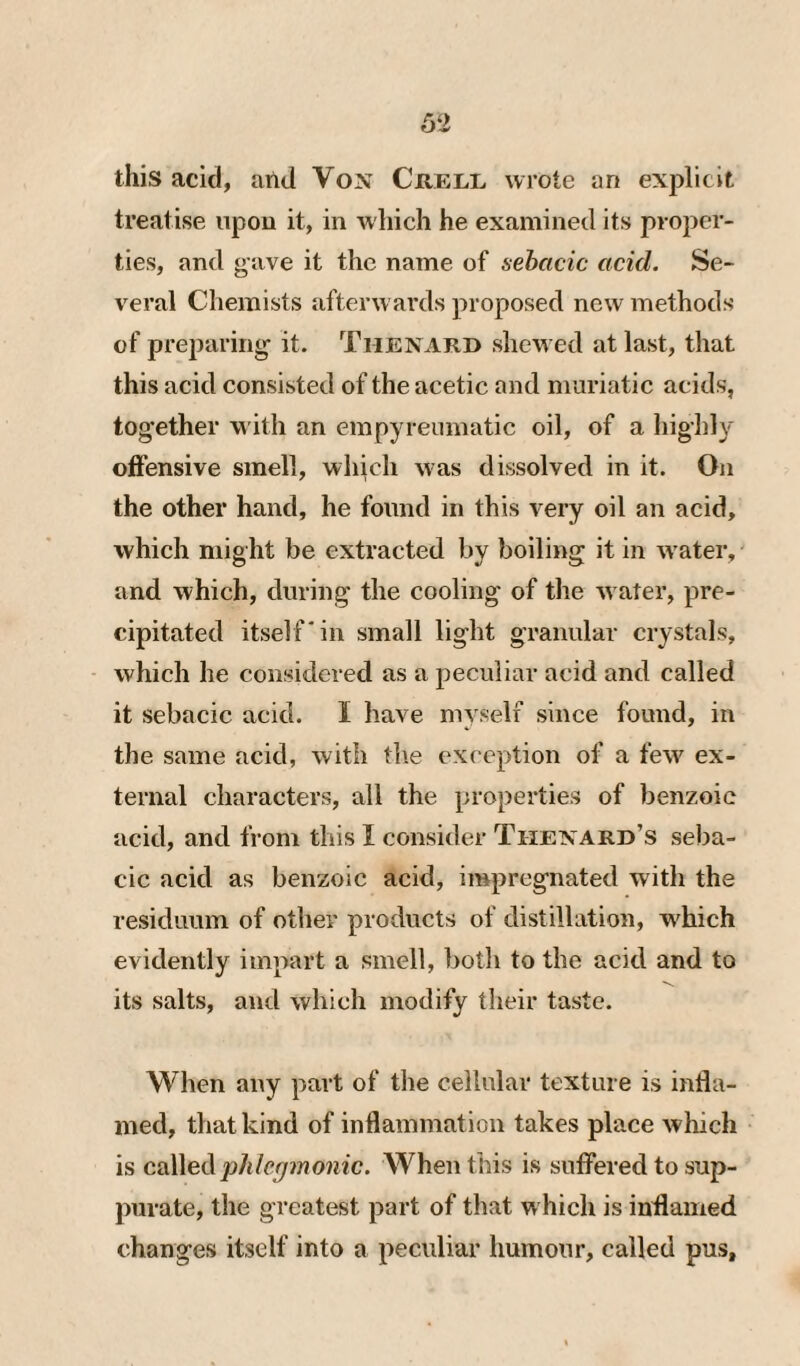 this acid, arid Von Crell wrote an explicit treatise upon it, in which he examined its proper¬ ties, and gave it the name of sebacic acid. Se¬ veral Chemists afterwards proposed new methods of preparing it. Thenari) shew ed at last, that this acid consisted of the acetic and muriatic acids, tog'ether w ith an empyreumatic oil, of a highly offensive smell, which w as dissolved in it. On the other hand, he found in this very oil an acid, which might be extracted by boiling it in w'ater, and which, during the cooling of the w ater, pre¬ cipitated itself'in small light granular crystals, ■ which he considered as a jDeculiar acid and called it sebacic acid. I have myself since found, in the same acid, with th.e exception of a few' ex¬ ternal characters, all the properties of benzoic acid, and from this I consider Thenard’s seba¬ cic acid as benzoic acid, impregnated with the residuum of other products of distillation, w'hich evidently impart a smell, both to the acid and to its salts, and which modify their taste. When any part of the cellular texture is infla¬ med, that kind of inflammation takes place which is cixWeå phlcfjmonic. When this is suffered to sup¬ purate, the greatest part of that w hich is inflamed changes itself into a peculiar humour, called pus.