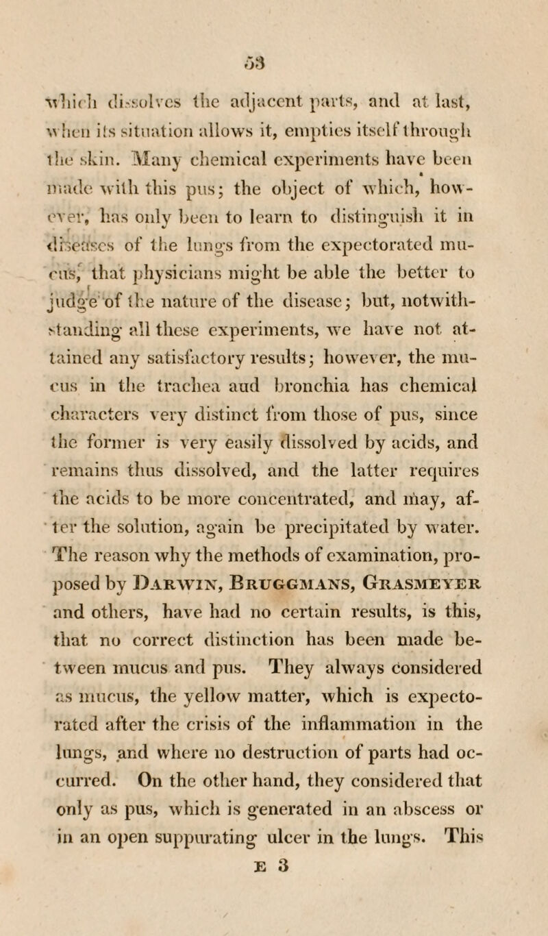 Mliidi di'sulvcs the adjacent parts, and at last, M iieii i!s situation allows it, empties itself throun h liie skill. Many chemical experiments have been made with this pus; the object of which, how¬ ever, has only been to learn to distino-uish it in r ^ O ilheascs of the liings from the expectorated inu- ens, that physicians might be able the better to judge of tlie nature of the disease; but, notwith¬ standing all these experiments, we have not at¬ tained any satisfactory results; however, the mu¬ cus in the traehea aud bronchia has chemical characters very distinct from those of pus, since the former is very easily dissolved by acids, and remains thus dissolved, and the latter requires the acids to be more concentrated, and may, af¬ ter the solution, again be precipitated by water. The reason why the methods of examination, pro¬ posed by Darwin, Bruggmans, Grasmeyer and others, have had no certain results, is this, that no correct distinction has been made be¬ tween mucus and pus. They always considered as mucus, the yellow matter, which is expecto¬ rated after the crisis of the inflammation in the lungs, and where no destruction of parts had oc¬ curred. On the other hand, they considered that only as pus, whicli is generated in an abscess or in an open suppurating ulcer in the lungs. This