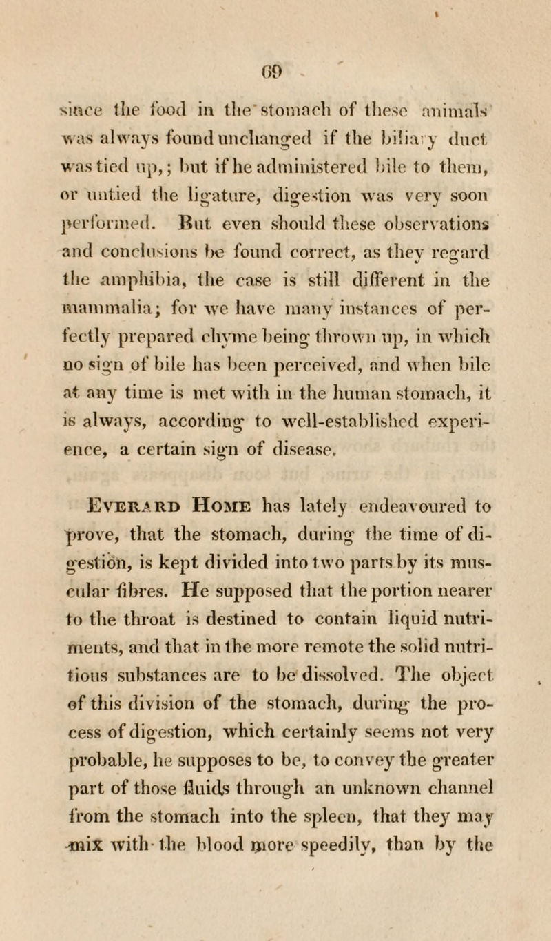 since tlie food in tho'stoninrh of these rniimnls was always found unchaTiged if the biliary duel was tied up,; hut if he aduiinistered })ile to them, or untied the lig'ature, digestion was very soon performed. But even should these observations and conehisions be found eorrect, as they regard the amphibia, the case is still dilTerent in the mammalia; for mt have many instances of per¬ fectly prepared chyme being' thrown up, in which no sign of bile has been perceived, and when bile at any time is met with in the human stomach, it is always, according to well-establislicd experi¬ ence, a certain sign of disease. Everard Home has lately endeavoured to prove, that the stomach, during the time of di¬ gestion, is kept divided into two parts by its mus¬ cular fibres. He supposed that the portion nearer to the throat is destined to contain liquid nutri¬ ments, and that in the more remote the solid nutri¬ tious substances are to be dissolved. The object of this division of the stomach, during the pro¬ cess of digestion, w'hich certainly seems not very probable, he supposes to be, to convey the greater part of those fluids through an unknown channel from the stomach into the spleen, that they may ^ix with-the blood rnore speedily, than by the