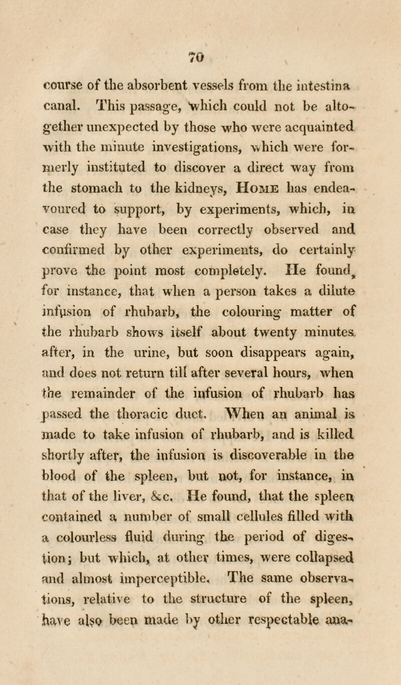 course of the absorbent vessels from the intestina canal. This passage, 'which could not be alto¬ gether unexpected by those who were acquainted with the minute investigations, which were for¬ merly instituted to discover a direct way from the stomach to the kidneys, Home has endea¬ voured to support, by experiments, which, in case they have been correctly observed and confirmed by other experiments, do certainly prove the j)oint most completely. He foiind^ for instance, that when a person takes a dilute infusion of rhubarb, the colouring matter of the rhubarb shows itself about twenty minutes after, in the urine, but soon disappears again, and does not return till after several hours, when the remainder of the infusion of rhubarb has passed the thoracic duct. When an animal is made to take infusion of rhubarb, and is killed shortly after, the infusion is discoverable in the blood of the spleen, but not, for instance, in that of the liver, &c. He found, that the spleen contained a number of small cellules filled with a colourless fluid during the period of diges¬ tion; but w hich, at other times, were collapsed and almost imperceptible. The same observa¬ tions, relative to the structure of the spleen, have al?o been made by other respectable ana-