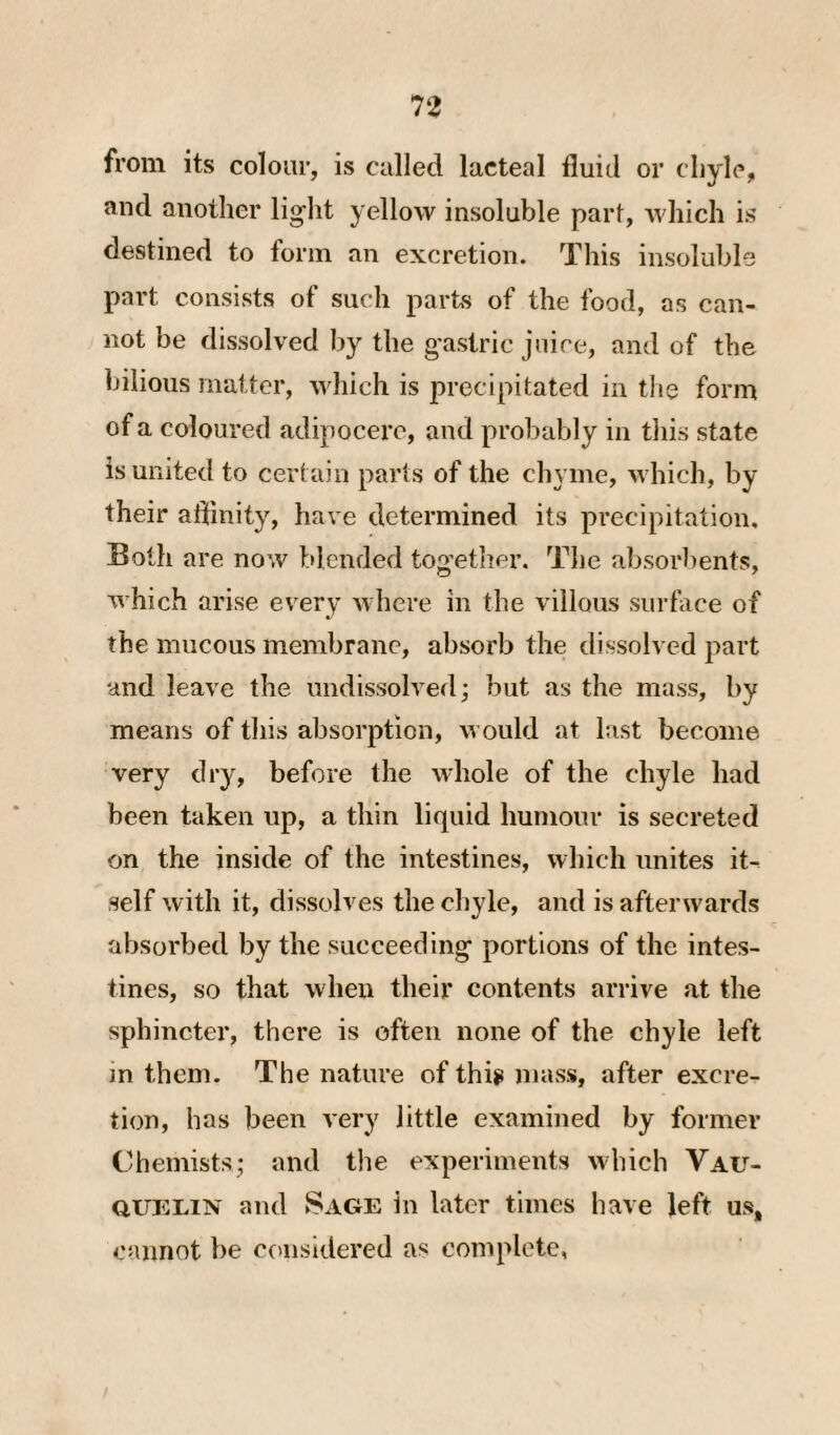 from its colour, is called lacteal fluid or chyle, and another lig’lit yellow insoluble part, which is destined to form an excretion. This insoluble part consists of such parts of the food, as can¬ not be dissolved by the g'astric juice, and of the bilious matter, which is precipitated in the form of a coloured adipocere, and probably in tliis state is united to certain parts of the chyme, which, by their affinity, have determined its precipitation. Both are now blended together. The absorbents, which arise every where in the villous surface of the mucous membrane, absorb the dissolved part and leave the imdissolved; but as the mass, by means of tliis absorption, would at last become very dry, before the whole of the chyle had been taken up, a thin liquid humour is secreted on the inside of the intestines, which unites it¬ self with it, dissolves the chyle, and is afterwards absorbed by the succeeding portions of the intes¬ tines, so that when their contents arrive at the sphincter, there is often none of the chyle left m them. The nature of thig mass, after excre¬ tion, has been very little examined by former Chemists; and tlie experiments which Vau- QUELIN and Sage in later times have left us, cannot be ccaisidered as complete,