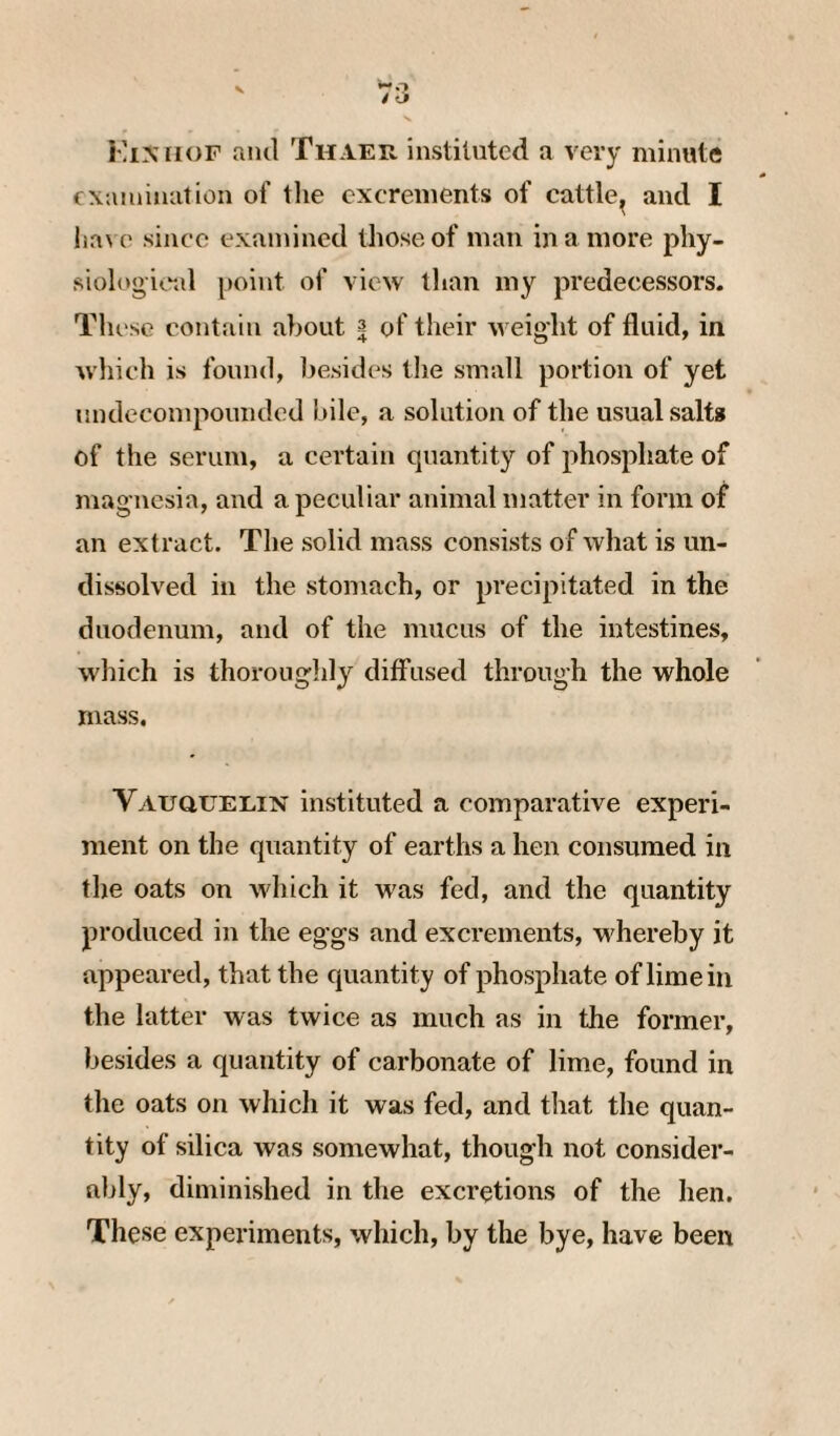 KiNrioF aiul Thaer instituted a very minute examination of tlie excrements of cattle^ and I lia\ e since examined those of man in a more phy¬ siological point of view than my predecessors. These contain about 3 of their weight of fluid, in which is found, l^esides the small portion of yet undccompounded bile, a solution of the usual salts of the serum, a certain quantity of phosphate of magnesia, and a peculiar animal matter in form of an extract. The solid mass consists of what is un¬ dissolved in the stomach, or precipitated in the duodenum, and of the mucus of the intestines, which is thoroughly diffused through the whole mass. VAuauEEiN instituted a comparative experi¬ ment on the quantity of earths a hen consumed in the oats on which it was fed, and the quantity produced in the eggs and excrements, whereby it appeared, that the quantity of phosphate of lime in the latter was twice as much as in the former, besides a quantity of carbonate of lime, found in the oats on whicli it was fed, and that the quan¬ tity of silica was somewhat, though not consider¬ ably, diminished in the excretions of the hen. These experiments, which, by the bye, have been