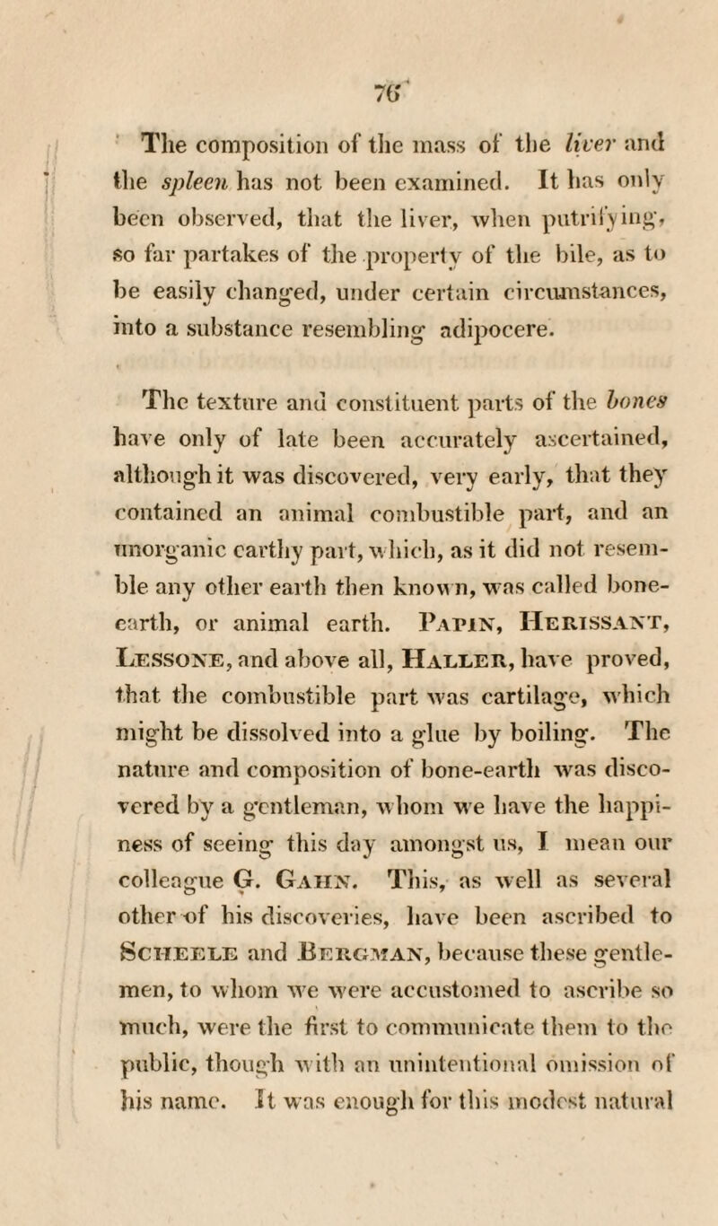 70' The composition of tlie mass of tlie liter and the spleen has not been examined. It has only been observed, that the liver, wlien putrifyini»’, so far partakes of the property of the bile, as to be easily changed, under certain circimistances, into a substance resembling adipocere. The texture and constituent parts of the hones have only of late been accurately ascertained, although it was discovered, very early, that they contained an animal combustible part, and an nnorganic earthy part, which, as it did not resem¬ ble any other earth then knou n, was called bone- earth, or animal earth. Papin, Herissant, Le.ssone, and above all, Haleer, have proved, that the combustible part was cartilage, Avhich might be dissolved into a glue by boiling. The nature and composition of bone-earth was disco¬ vered by a g’cntleman, whom w e have the happi¬ ness of seeing this day amongst us, I mean our colleague G. Gaiin. This, as well as several other nf his discoveries, have been ascribed to ScilEELE and Eergman, because these gentle¬ men, to whom w^e w'ere accustomed to ascribe so much, were the first to communicate them to the public, though w ith an unintentional omission of his name. It was enough for this modest natural