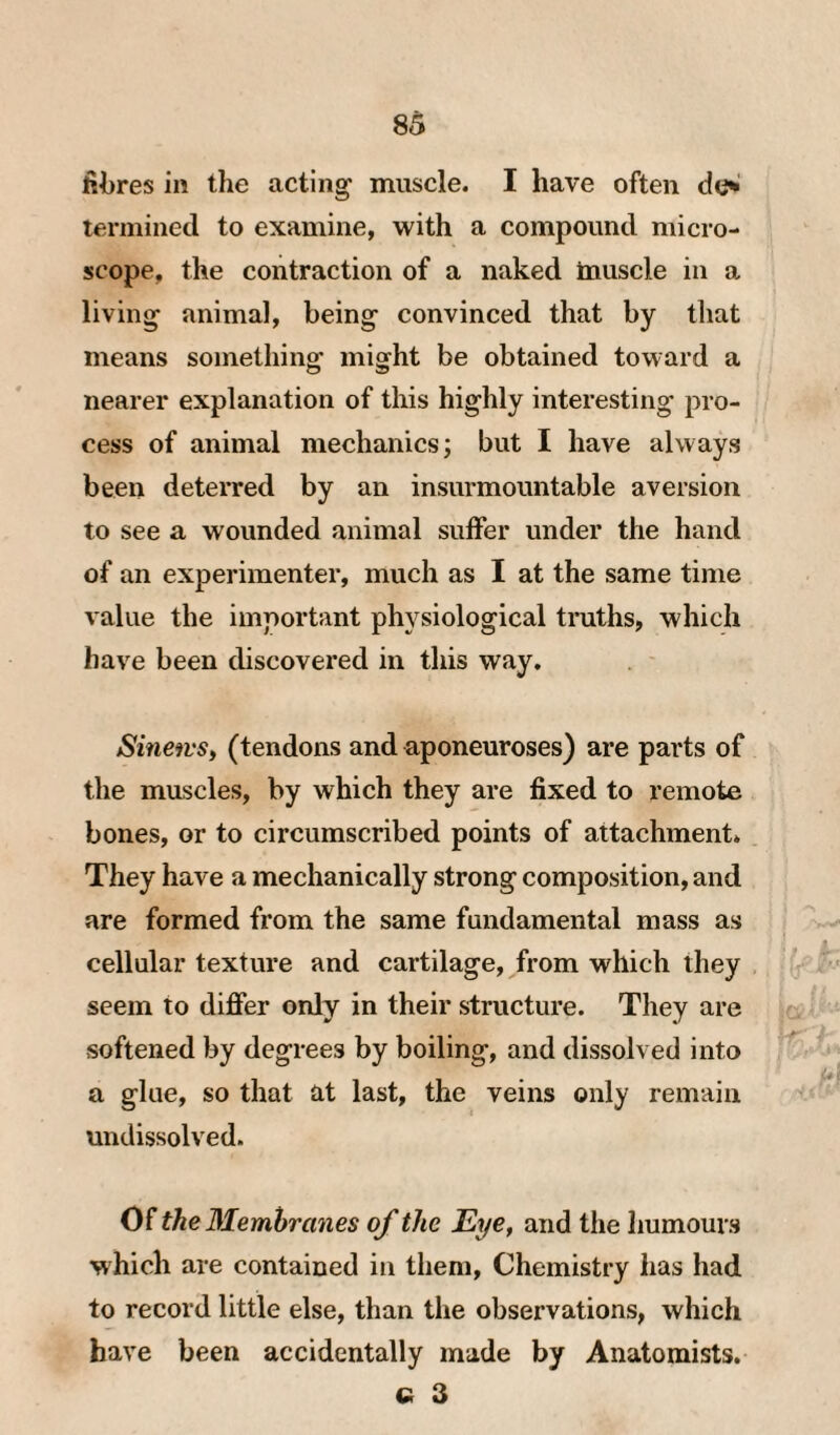 fibres in the acting- muscle. I have often do' lermined to ex-amine, with a compound micro¬ scope, the contraction of a naked Inuscle in a living animal, being convinced that by tliat means something might be obtained toward a nearer explanation of this highly interesting pro¬ cess of animal mechanics; but I have always been deterred by an insurmountable aversion to see a wounded animal suffer under the hand of an experimenter, much as I at the same time value the important physiological truths, which have been discovered in this way. SineivSi (tendons and aponeuroses) are parts of the muscles, by which they are fixed to remote bones, or to circumscribed points of attachment. They have a mechanically strong composition, and are formed from the same fundamental mass as cellular texture and cartilage, from which they seem to differ only in their structure. They are softened by degrees by boiling, and dissolved into a glue, so that at last, the veins only remain undissolved. Of the Blemhrcmes of the Eye, and the humours -which are contained in them. Chemistry has had to record little else, than the observations, which have been accidentally made by Anatomists. C 3