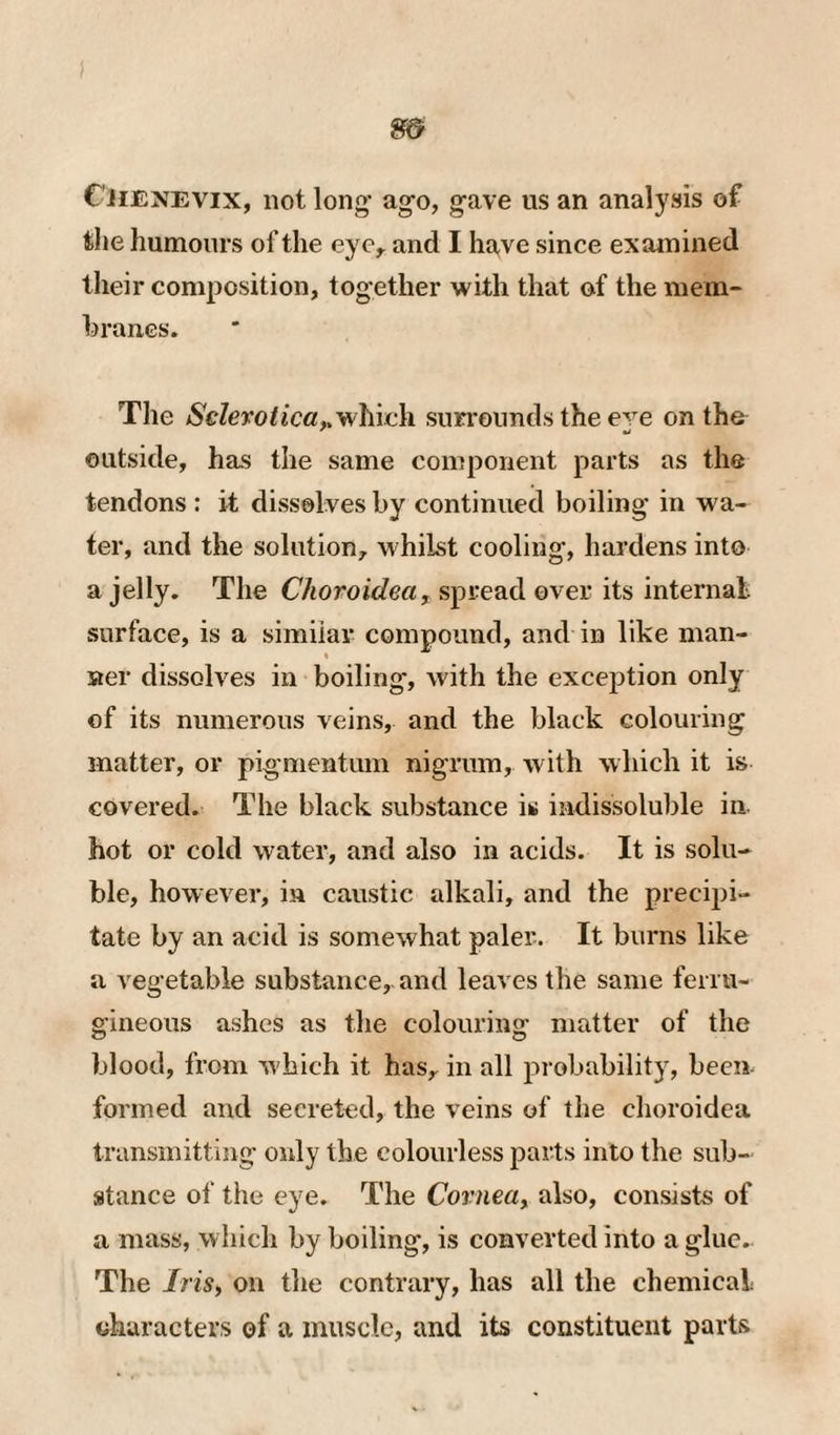 Cjienevix, not long’ ago, gave us an analysis of tlie humours of the eyc^ and I have since examined their composition, together with that of the mem- hranes. The Sclerotica^which suri’oiinds the eve on the outside, has the same component parts as the tendons : it dissolves by continued boiling in w'a- ter, and the solution, whilst cooling, hardens into a jelly. The spread over its internal surface, is a similar compound, and in like man- « ner dissolves in boiling, with the exception only of its numerous veins, and the black colouring matter, or pigmentum nigrum, with which it is covered. The black substance is indissoluble in hot or cold water, and also in acids. It is solu¬ ble, however, in caustic alkali, and the precipi¬ tate by an acid is somewhat paler. It burns like a vegetable substance, and leaves the same ferru- gineoiis ashes as the colouring matter of the blood, from which it has, in all probability, been formed and secreted, the veins of the choroidea transmitting only the colourless parts into the sub¬ stance of the eye. The Covnea^ also, consists of a mass, which by boiling, is converted into a glue. The IriSy on the contrary, has all the chemical characters of a muscle, and its constituent parts