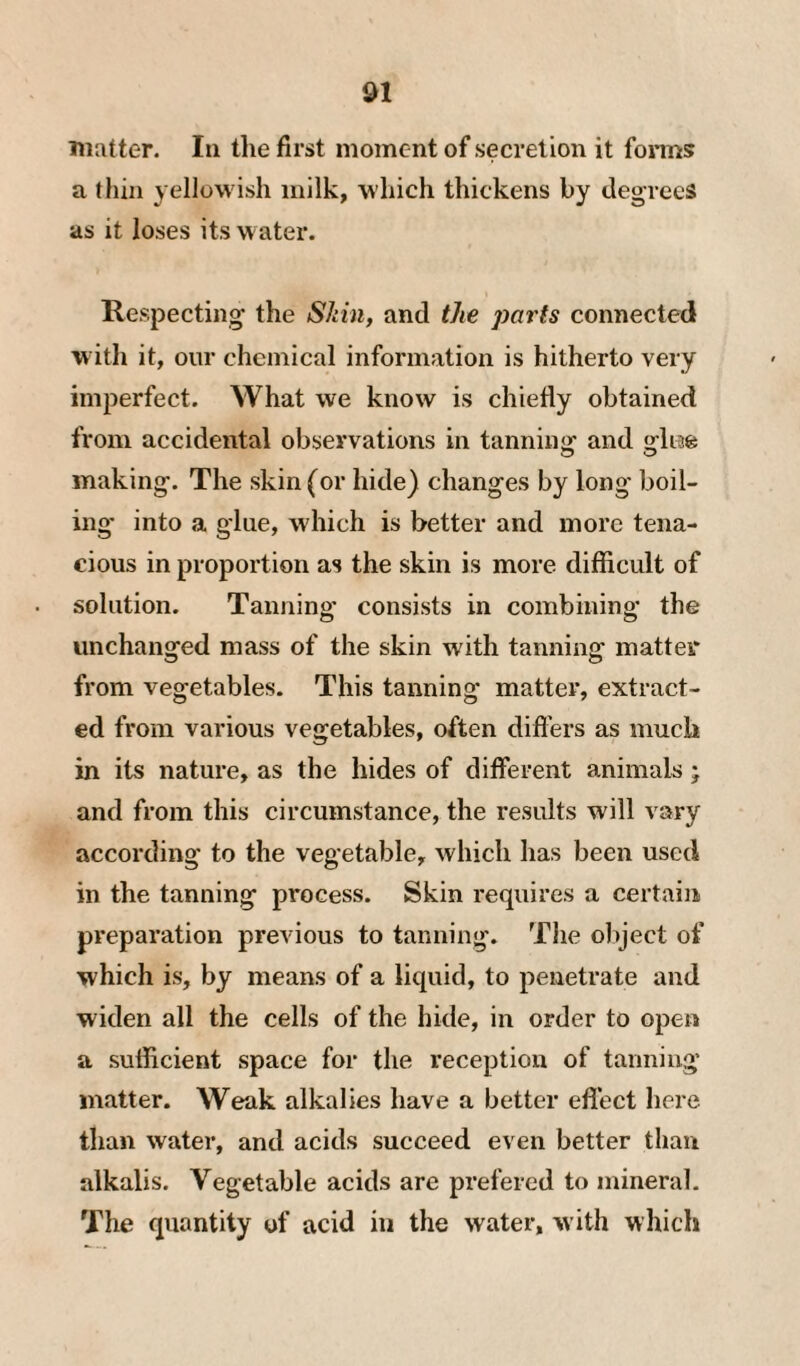 matter. In the first moment of secretion it fonns a thin yellowish milk, which thickens by degrees as it loses its water. Respecting the Skin, and the parts connected with it, our chemical information is hitherto very imperfect. What we know is chiefly obtained from accidental observations in tanning and glige making. The skin (or hide) changes by long boil¬ ing* into a glue, which is better and more tena¬ cious in proportion as the skin is more difficult of solution. Tanning consists in combining the unchanged mass of the skin with tanning matter from vegetables. This tanning matter, extract¬ ed from various vegetables, often differs as much in its nature, as the hides of different animals j and from this circumstance, the results will vary according to the vegetable, which has been used in the tanning process. Skin requires a certain preparation previous to tanning. The oliject of which is, by means of a liquid, to penetrate and widen all the cells of the hide, in order to open a sufficient space for the reception of tanning matter. Weak alkalies have a better effect here than water, and acids succeed even better than alkalis. Vegetable acids are prefered to jnineral. The quantity of acid in the water, with wliich