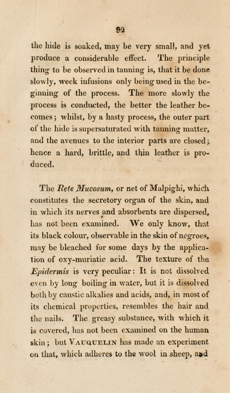 the hide is soaked, may be very small, and yet produce a considerable effect. The principle thing to be observed in tanning is, that it be done slowly, week infusions only being used in the be¬ ginning of the process. The more slowly the process is conducted, the better the leather be¬ comes ; whilst, by a hasty process, the outer part of the hide is supersaturated with tanning matter, and the avenues to the interior parts are closed; hence a hard, brittle, and thin leather is pro¬ duced. The Rete Mncosum, or net of Malpighi, which constitutes the secretory organ of the skin, and in which its nerves and absorbents are dispersed, has not been examined. We only know, that its black colour, observable in the skin of negroes, may be bleached for some days by the applica¬ tion of oxy-muriatic acid. The texture of the Epidermis is very peculiar: It is not dissolved even by long boiling in water, but it is dissolved both by caustic alkalies and acids, and, in most of its chemical properties, resembles the hair and tlie nails. The greasy substance, with which it is covered, has not been examined on the human skin; but Vauquelin has made an experiment on that, which adheres to the wool in ^heep, a»d