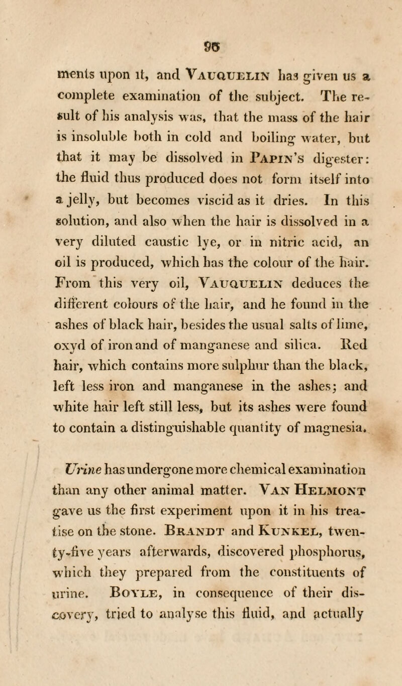 95 merits upon it, and Vauquelin has given us a complete examination of tlie subject. The re¬ sult of his analysis m us, that the mass of the hair is insoluble both in cold and boiling water, but that it may be dissolved in Papin’s digester: the fluid thus produced does not form itself into a jelly, but becomes viscid as it dries. In this solution, and also when the hair is dissolved in a very diluted caustic lye, or in nitric acid, an oil is produced, which has the colour of the hair. From this very oil, Vauquelin deduces the different colours o? the hair, and he found in the ashes of black hair, besides the usual salts of lime, oxyd of iron and of manganese and silica, lied hair, which contains more sulphur than the black, left less iron and manganese in the ashes; and white hair left still less, but its ashes were found to contain a distinguishable quantity of magnesia. Urine has undergone more chemical examination than any other animal matter. Van Helmont gave us the first experiment upon it in his trea¬ tise on the stone. Brandt and Kunkel, twen¬ ty-five years afterwards, discovered phosphorus, which they prepared from the constituents of urine. Boyle, in consequence of their dis¬ covery, tried to analyse this fluid, and actually