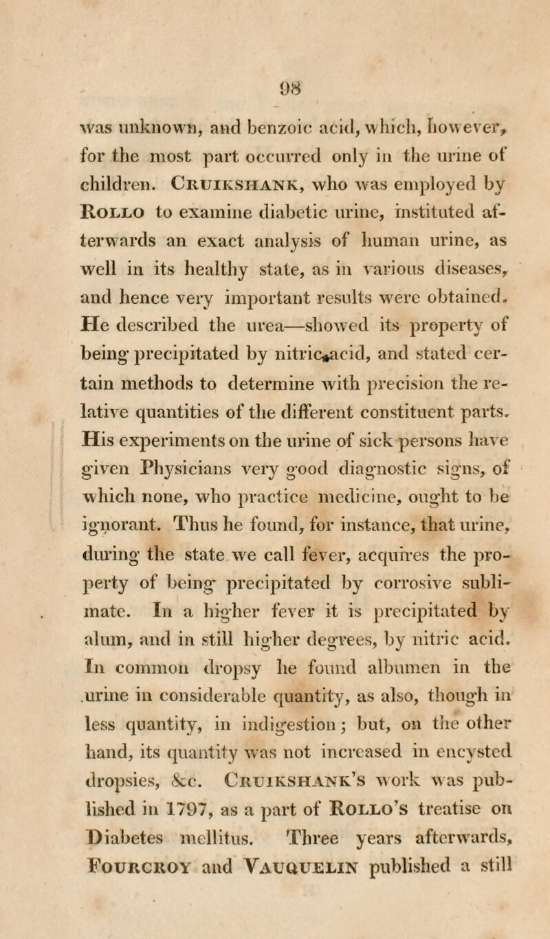 was unknown, and benzoic acid, winch, how ever, for the most part occurred only in the urine of children. Cruij^shank, who was employed by Rollo to examine diabetic urine, instituted af- terwards an exact analysis of human urine, as well in its healthy state, as in various diseases, and hence very important results w ere obtained. He described the urea—show ed its property of being’ precipitated by nitric*acid, and stated cer¬ tain methods to determine with precision the re¬ lative quantities of the different constituent parts. His experiments on the urine of sick persons have given Physicians very good diagnostic signs, of which none, who practice medicine, ought to be ignorant. Thus he found, for instance, that urine, during the state we call fever, acquires the pro¬ perty of being precipitated by corrosive subli¬ mate. In a higher fever it is precipitated by alum, and in still higher degrees, by nitric acid. In common dropsy he found albumen in the urine in considerable quantity, as also, though in less quantity, in indigestion; but, on the other hand, its quantity w as not increased in encysted dropsies, &c. Cruikshank’s w ork w as pub¬ lished in 1797, as a part of Rollo’s treatise on Diabetes mellitus. Three years aftciwvards, Fourcroy and Vauquelin published a still