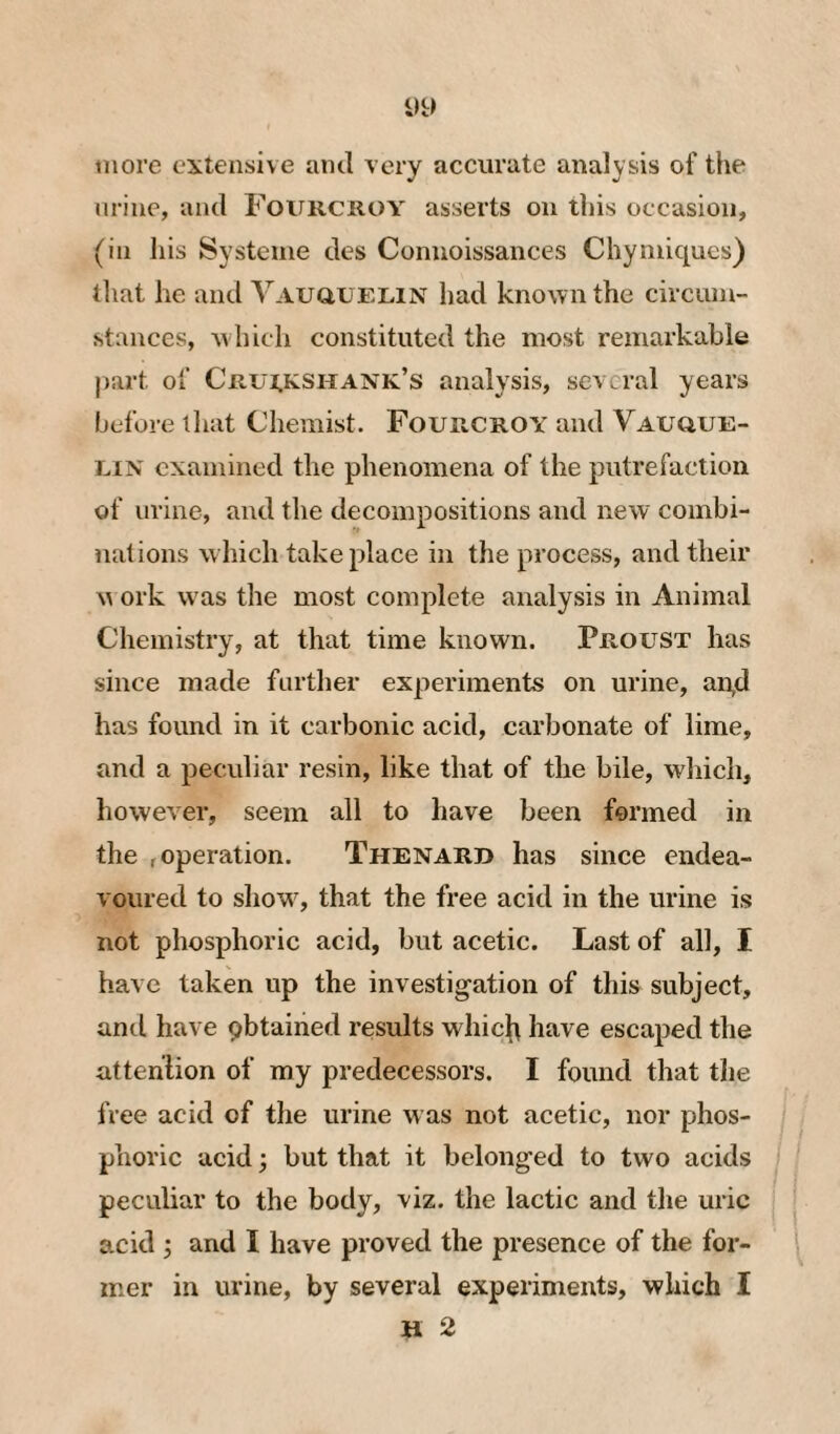 tiiore extensive aiul very accurate analysis of the urine, and Fourcroy asserts on this occasion, (in liis Systeuie des Connoissances Chyniiques) that he and VAUauELiN had known the circum¬ stances, which constituted the most remarkable part of Cri7i.kshank’s analysis, several years before lliat Chemist. Fourcroy and Vauoue- uiN examined the phenomena of the putrefaction of urine, and the decompositions and new combi¬ nations which take place in the process, and their w ork w as the most complete analysis in Animal Chemistry, at that time known. Proust has since made farther experiments on urine, an,d has found in it carbonic acid, carbonate of lime, and a peculiar resin, like that of the bile, wliich, however, seem all to have been formed in the f operation. Thenard has since endea¬ voured to showq that the free acid in the urine is not phosphoric acid, but acetic. Last of all, I have taken up the investigation of this subject, and have pbtained results whic^\ have escaped the atteniion of my predecessors. I found that the free acid of the urine was not acetic, nor phos¬ phoric acid; but that it belonged to two acids peculiar to the body, viz. the lactic and the uric acid j and I have proved the presence of the for¬ mer in urine, by several experiments, which I H 2