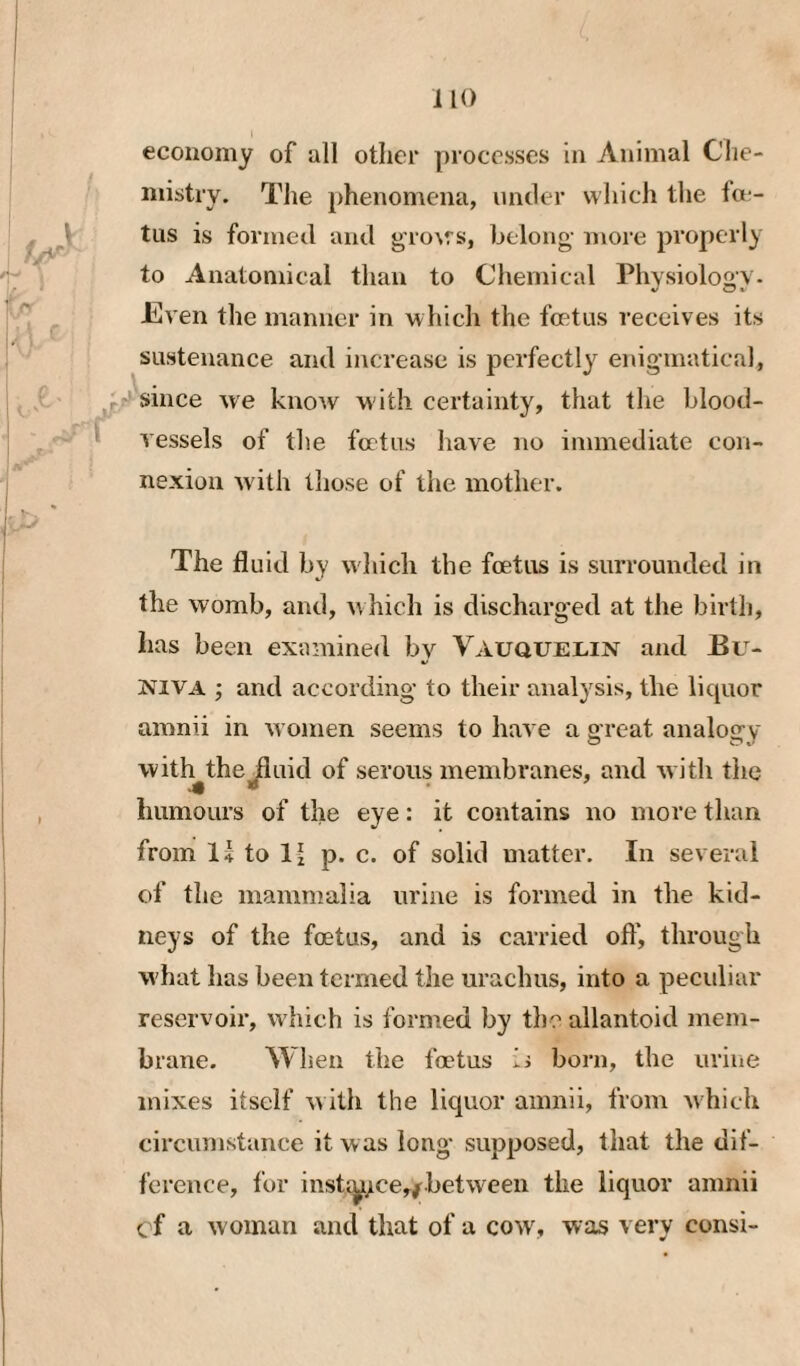 economy of all other processes in Animal Che¬ mistry. The phenomena, imtler which the foe¬ tus is formect and grows, belong- more properly to Anatomical than to Chemical Physiology. Even the manner in which the foetus receives its sustenance and increase is perfectly enigmatical, ^/since we know w ith certainty, that the blood- ^ vessels of the foetus have no immediate con¬ nexion wdth those of the mother. The fluid by which the foetus is surrounded in the womb, and, w hich is discharged at the birth, has been examined bv Vauquelin and Bu- NIVA ; and according to their analysis, the licpior amnii in w omen seems to have a great analogy witl^thej^uid of serous membranes, and with the humours of the eye: it contains no more than from I4 to li p. c. of solid matter. In several of the mammalia urine is formed in the kid¬ neys of the foetus, and is carried oft', through w hat has been termed the urachus, into a peculiar reservoir, w hich is formed by the allantoid mem¬ brane. When the foetus born, the urine mixes itself w ith the liquor amnii, from which circumstance it was long* supposed, that the dit- fcreuce, for insti^>ce,/.betwTen the liquor amnii cf a woman and that of a cow', was very consi-