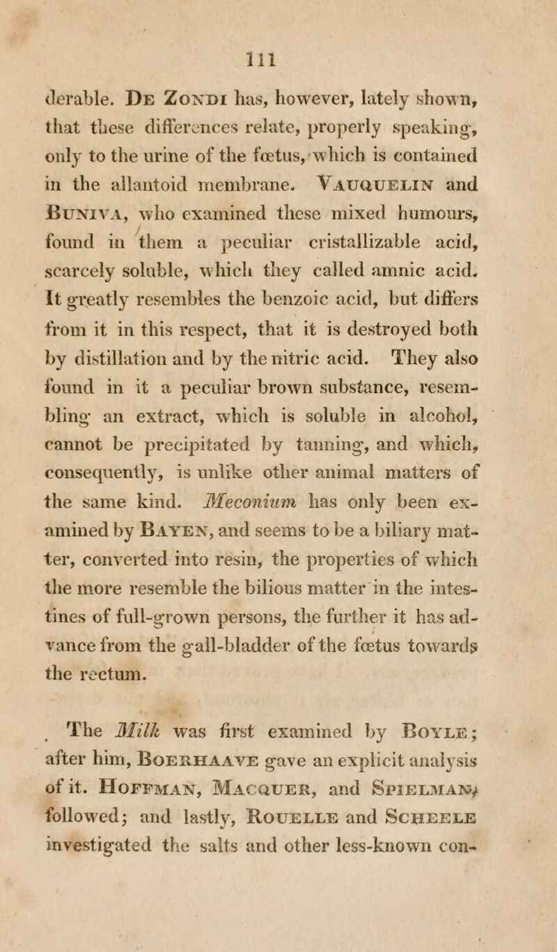 tierable. De Zonbi has, however, lately shown, that these differences relate, properly speaking-, only to the urine of the fcetus,'which is contained in the allantoid inembrane. Vauuuelin and Buniva, who examined these mixed humours, found in them a peculiar cristallizable acid, scarcely soluble, which they called amnic acid. It greatly resembles the benzoic acid, but differs from it in this respect, that it is destroyed both by distillation and by the nitric acid. They also found in it a peculiar brown substance, resem¬ bling an extract, which is soluble in alcohol, cannot be precipitated by tanning, and which, consequently, is unlike other animal matters of the same kind. 3Ieconium has only been ex¬ amined by Bayen, and seems to be a biliary mat¬ ter, converted into resin, the properties of which the more resemble the bilious matter in the intes¬ tines of full-grown persons, the further it has ad¬ vance from the g-all-bladder of the fcetus tow ards the rectum. The 3Iilk was first examined by Boyee; after him, Boehhaave gave an explicit analysis of it. Hoffman, Macquer, and Spielman^ followed; and lastly, Rouelee and Scheeee investigated the salts and other less-known con-