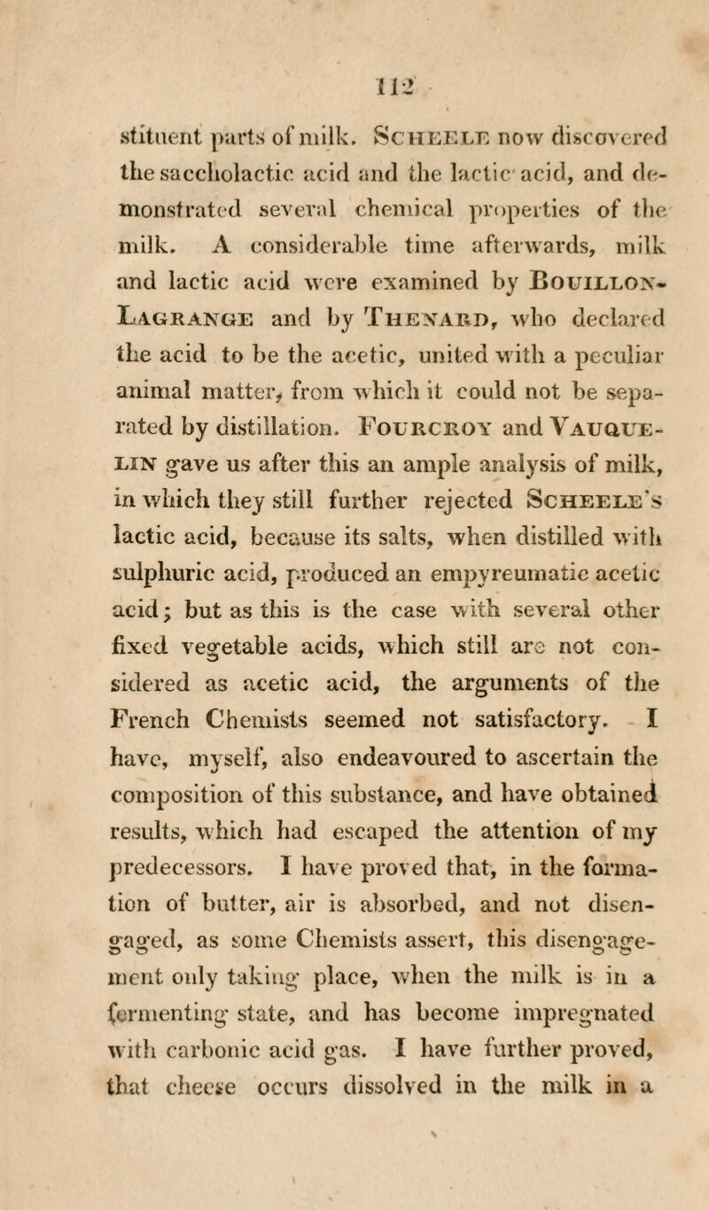 stltaent parts of milk. Schekle now discovered the saccliolactie acid and the lactic acid, and de¬ monstrated several chemical properties of tlie milk. A considerable time afterwards, milk and lactic acid were examined by Bouielon- L4GRANGE and by Thexard, who declared the acid to be the acetic, united with a peculiar animal matter,» from which it could not be sepa¬ rated by distillation. Fourcroy and VAuauE- EiN g-ave us after this an ample anal3^sis of milk, in which they still farther rejected Scheele's lactic acid, because its salts, when distilled with sulphuric acid, produced an empyreuniatic acetic acid; but as this is the case with several other fixed vegetable acids, which still are not con¬ sidered as acetic acid, the arguments of the French Chemists seemed not satisfactory. I have, mj self, also endeavoured to ascertain the composition of this substance, and have obtained results, w hich had escaped the attention of my predecessors. I have proved that, in the forma¬ tion of butter, air is absorbed, and not disen- srao-ed, as some Chemists assert, this diseno a<re- ment only taking place, when the milk is in a fermenting state, and has become impregnated with carbonic acid gas. I have further proved, that cheese occurs dissolved in the milk in a \