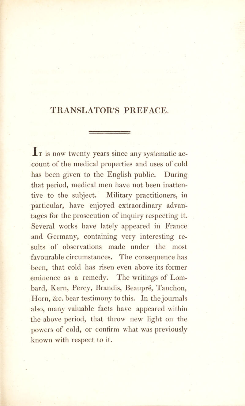 TRANSLATOR’S PREFACE. It is now twenty years since any systematic ac- count of the medical properties and uses of cold has been given to the English public. During that neriod, medical men have not been inatten- tive to the subject. Military practitioners, in particular, have enjoyed extraordinary advan- tages for the prosecution of inquiry respecting it. Several works have lately appeared in France and Germany, containing very interesting re- sults of observations made under the most favourable circumstances. The consequence has been, that cold has risen even above its former eminence as a remedy. The writings of Lom- bard, Kern, Percy, Brandis, Beaupre, Tanchon, Horn, &c. bear testimony to this. In the journals also, many valuable facts have appeared within the above period, that throw new light on the powers of cold, or confirm what was previously known with respect to it.