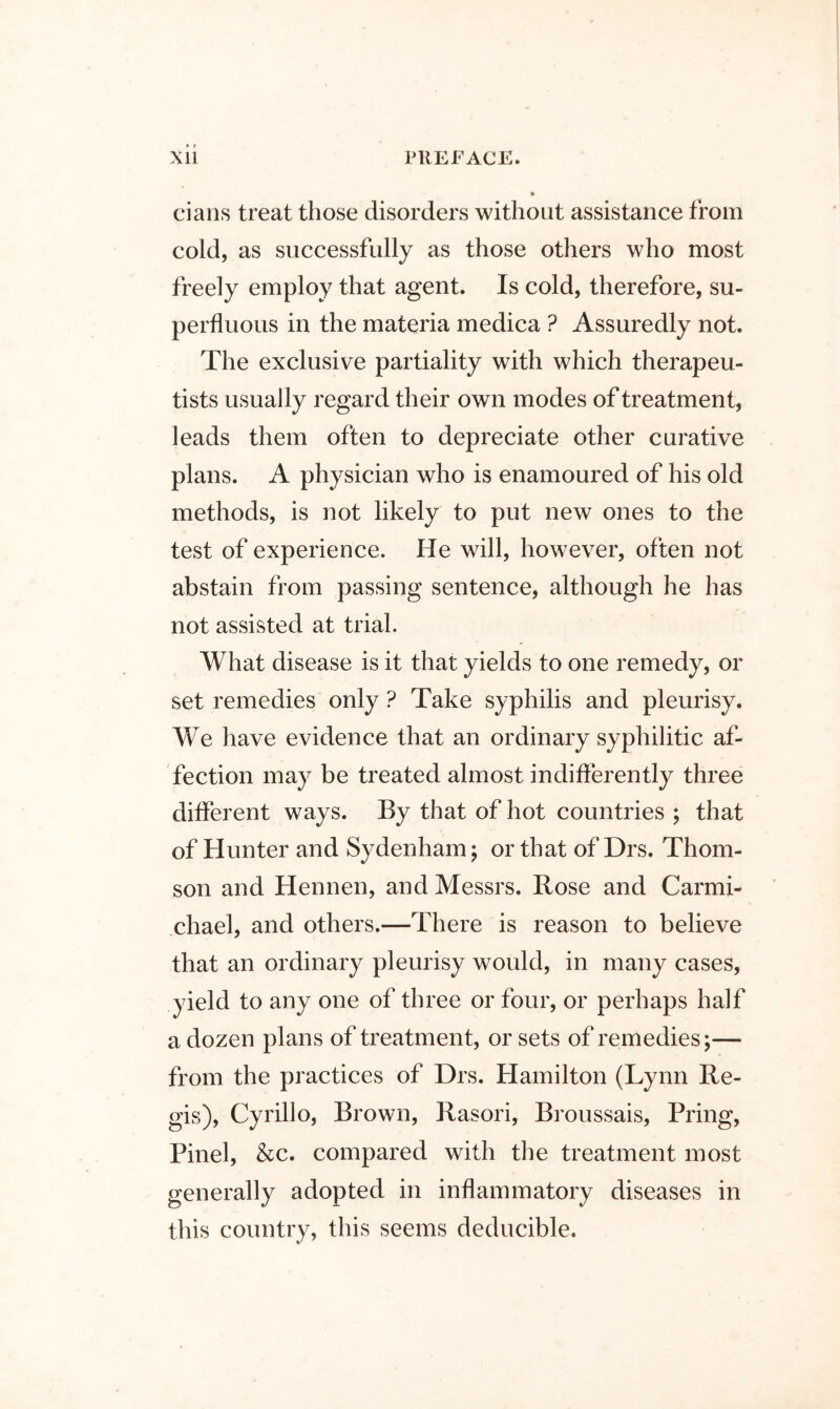 cians treat those disorders without assistance from cold, as successfully as those others who most freely employ that agent. Is cold, therefore, su- perfluous in the materia medica ? Assuredly not. The exclusive partiality with which therapeu- tists usually regard their own modes of treatment, leads them often to depreciate other curative plans. A physician who is enamoured of his old methods, is not likely to put new ones to the test of experience. He will, however, often not abstain from passing sentence, although he has not assisted at trial. What disease is it that yields to one remedy, or set remedies only ? Take syphilis and pleurisy. We have evidence that an ordinary syphilitic af- fection may be treated almost indifferently three different ways. By that of hot countries ; that of Hunter and Sydenham; or that of Drs. Thom- son and Hennen, and Messrs. Rose and Carmi- chael, and others.—There is reason to believe that an ordinary pleurisy would, in many cases, yield to any one of three or four, or perhaps half a dozen plans of treatment, or sets of remedies;— from the practices of Drs. Hamilton (Lynn Re- gis), Cy rill o, Brown, Rasori, Broussais, Bring, Pinel, &c. compared with the treatment most generally adopted in inflammatory diseases in this country, this seems deducible.