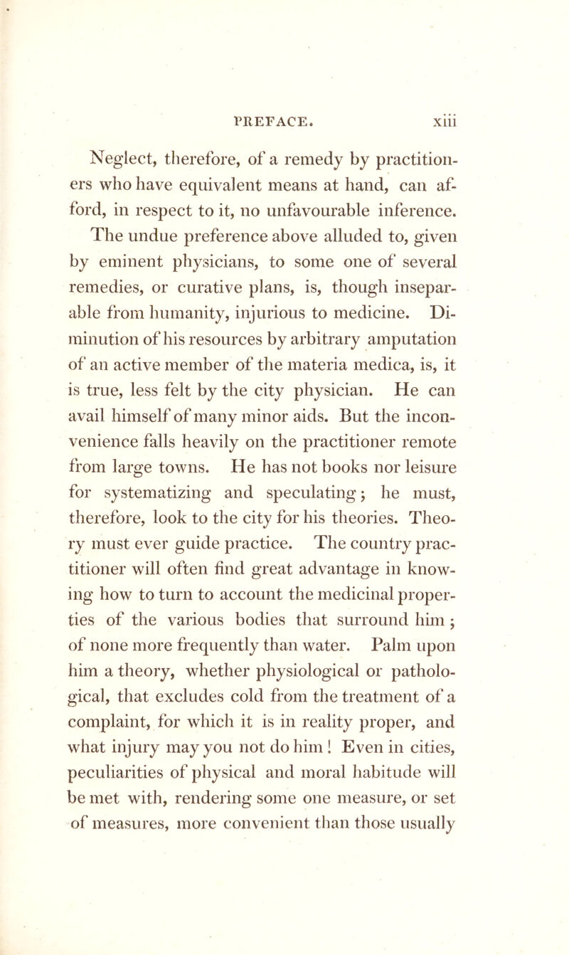 Neglect, therefore, of a remedy by practition- ers who have equivalent means at hand, can af- ford, in respect to it, no unfavourable inference. The undue preference above alluded to, given by eminent physicians, to some one of several remedies, or curative plans, is, though insepar- able from humanity, injurious to medicine. Di- minution of his resources by arbitrary amputation of an active member of the materia medica, is, it is true, less felt by the city physician. He can avail himself of many minor aids. But the incon- venience falls heavily on the practitioner remote from large towns. He has not books nor leisure for systematizing and speculating; he must, therefore, look to the city for his theories. Theo- ry must ever guide practice. The country prac- titioner will often find great advantage in know- ing how to turn to account the medicinal proper- ties of the various bodies that surround him , of none more frequently than water. Palm upon him a theory, whether physiological or patholo- gical, that excludes cold from the treatment of a complaint, for which it is in reality proper, and what injury may you not do him ! Even in cities, peculiarities of physical and moral habitude will be met with, rendering some one measure, or set of measures, more convenient than those usually