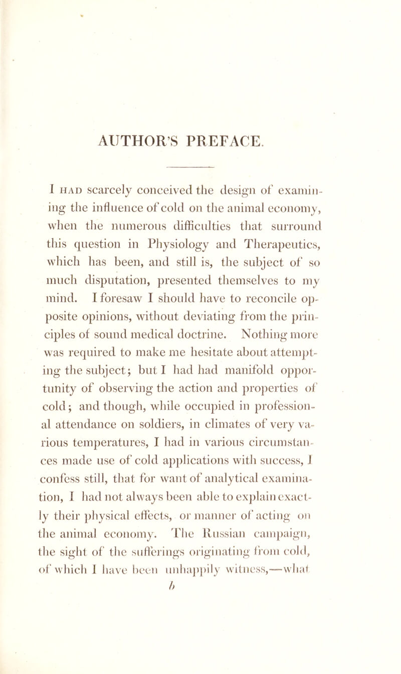 AUTHOR’S PREFACE. I HAD scarcely conceived the design of examin- ing the influence of cold on the animal economy, when the numerous difficulties that surround this question in Physiology and Therapeutics, which has been, and still is, the subject of so much disputation, presented themselves to my mind. I foresaw I should have to reconcile op- posite opinions, without deviating from the prin- ciples of sound medical doctrine. Nothing more was required to make me hesitate about attempt- ing the subject; but I had had manifold oppor- tunity of observing the action and properties of cold; and though, while occupied in profession- al attendance on soldiers, in climates of very va- rious temperatures, I had in various circumstan- ces made use of cold applications with success, J confess still, that for want of analytical examina- tion, I had not always been able to explain exact- ly their physical effects, or manner of'acting on the animal economy. Tlie Russian campaign, the sight of the sufferings originating from cold, of vvhich 1 have been unhap})ily witness,—whal h