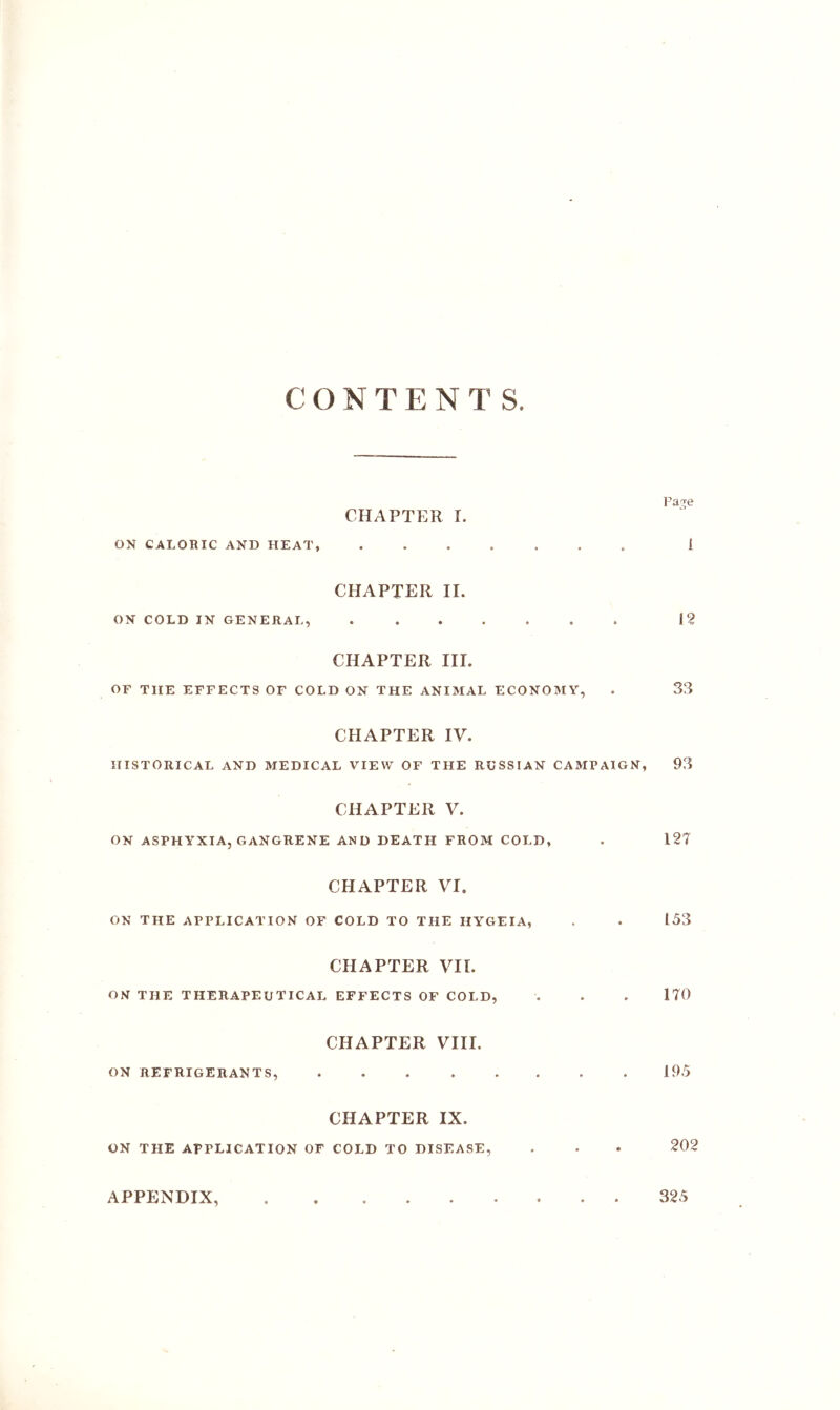 CONTENTS. CHAPTER I. ON CALORIC AND HEAT, ....... 1 CHAPTER II. ON COLD IN GENERAL, 12 CHAPTER III. or THE EFFECTS OF COLD ON THE ANIMAL ECONOMY, . 33 CHAPTER IV. HISTORICAL AND MEDICAL VIEW OF THE RUSSIAN CAMPAIGN, 93 CHAPTER V. ON ASPHYXIA, GANGRENE AND DEATH FROM COLD, . 127 CHAPTER VI. ON THE APPLICATION OF COLD TO THE HYGEIA, . . 153 CHAPTER VII. ON THE THERAPEUTICAL EFFECTS OF COLD, . . . 170 CHAPTER VIII. ON REFRIGERANTS, ........ 195 CHAPTER IX. ON THE APPLICATION OF COLD TO DISEASE, . . • 202 APPENDIX, 325