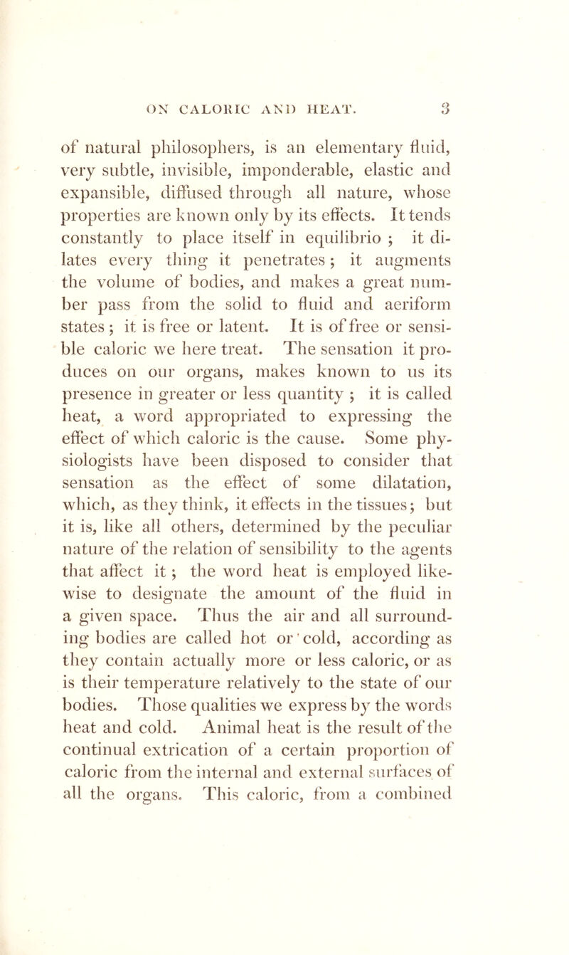 of natural philosophers, is an elementary fluid, very subtle, invisible, imponderable, elastic and expansible, diffused through all nature, whose properties are known only by its effects. It tends constantly to place itself in equilibrio ; it di- lates every thing it penetrates; it augments the volume of bodies, and makes a great num- ber pass from the solid to fluid and aeriform states ; it is free or latent. It is of free or sensi- ble caloric we here treat. The sensation it pro- duces on our organs, makes known to us its presence in greater or less quantity ; it is called heat, a word appropriated to expressing the effect of which caloric is the cause. Some phy- siologists have been disposed to consider that sensation as the effect of some dilatation, which, as they think, it effects in the tissues; but it is, like all others, determined by the peculiar nature of the I’elation of sensibility to the agents that affect it; the word heat is employed like- wise to designate the amount of the fluid in a given space. Thus the air and all surround- ing bodies are called hot or' cold, according as they contain actually more or less caloric, or as is their temperature relatively to the state of our bodies. Those qualities we express by the words heat and cold. Animal heat is the result of the continual extrication of a certain proportion of caloric from the internal and external surfaces of all the organs. This caloric, from a combined