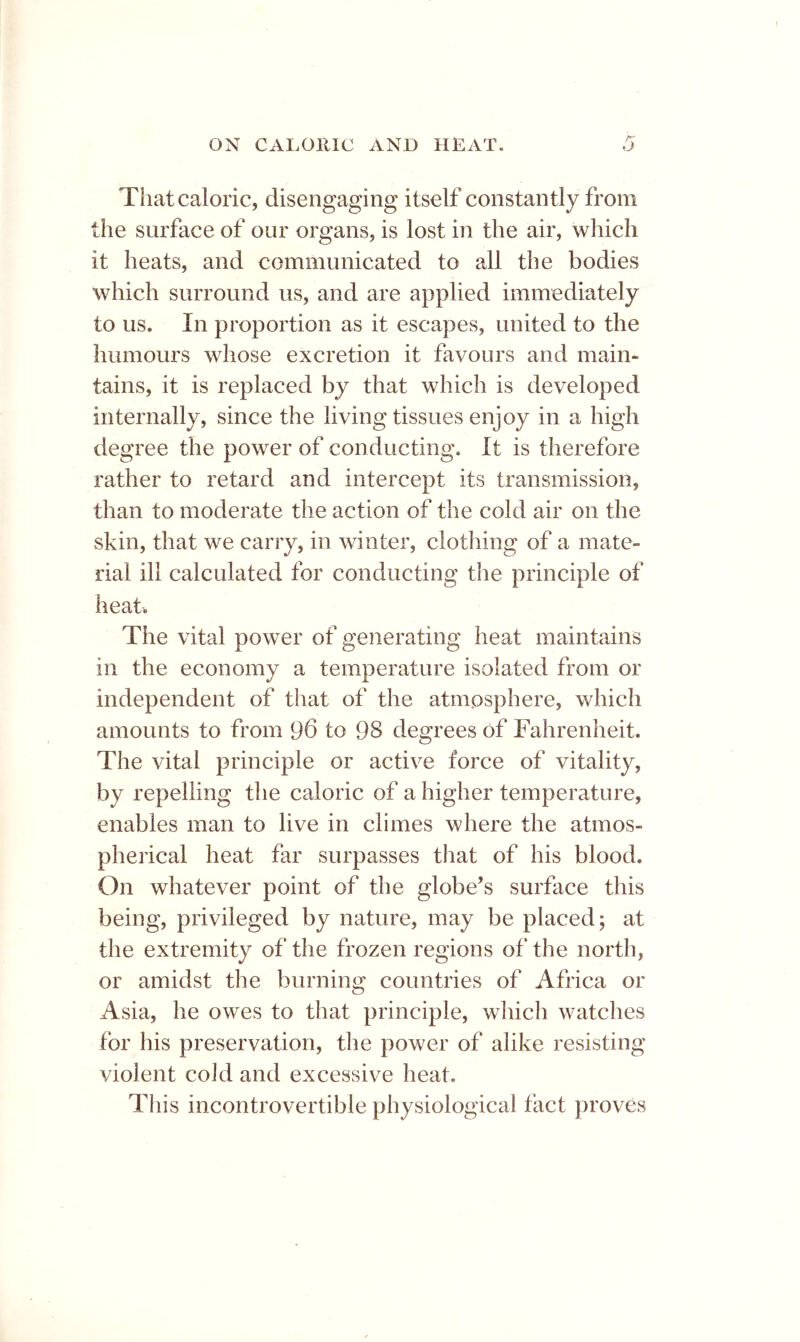 That caloric, disengaging itself constantly from the surface of our organs, is lost in the air, wliich it heats, and communicated to all the bodies which surround us, and are applied immediately to us. In proportion as it escapes, united to the humours whose excretion it favours and main- tains, it is replaced by that which is developed internally, since the living tissues enjoy in a high degree the power of conducting. It is therefore rather to retard and intercept its transmission, than to moderate the action of the cold air on the skin, that we carry, in winter, do tiling of a mate- rial ill calculated for conducting the principle of heat. The vital power of generating heat maintains in the economy a temperature isolated from or independent of that of the atmosphere, which amounts to from 96 to 98 degrees of Fahrenheit. The vital principle or active force of vitality, by repelling the caloric of a higher temperature, enables man to live in climes where the atmos- pherical heat far surpasses that of his blood. On whatever point of the globe’s surface this being, privileged by nature, may be placed; at the extremity of the frozen regions of the north, or amidst the burning countries of Africa or Asia, he owes to that principle, which watches for his preservation, the power of alike resisting violent cold and excessive heat. This incontrovertible physiological fact proves