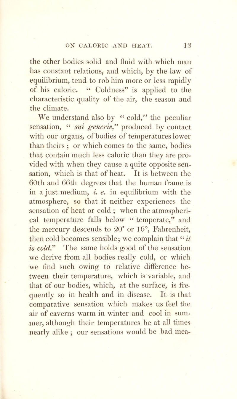 the other bodies solid and fluid with which man has constant relations, and which, by the law of equilibrium, tend to rob him more or less rapidly of his caloric. “ Coldness” is applied to the characteristic quality of the air, the season and the climate. We understand also by cold,’’ the peculiar sensation, ‘‘ sui generis^^ produced by contact with our organs, of bodies of temperatures lower than theirs ; or which comes to the same, bodies that contain much less caloric than they are pro- vided with when they cause a quite opposite sen- sation, which is that of heat. It is between the both and 66th degrees that the human frame is in a just medium, i, e, in equilibrium with the atmosphere, so that it neither experiences the sensation of heat or cold ; when the atmospheri- cal temperature falls below “ temperate,” and the mercury descends to 20* or 16°, Fahrenheit, then cold becomes sensible; we complain that “ it is coldJ^ The same holds good of the sensation we derive from all bodies really cold, or which we find such owing to relative difference be- tween their temperature, which is variable, and that of our bodies, which, at the surface, is fre- quently so in health and in disease. It is that comparative sensation which makes us feel the air of caverns warm in winter and cool in sum- mer, although their temperatures be at all times nearly alike ; our sensations would be bad mea-
