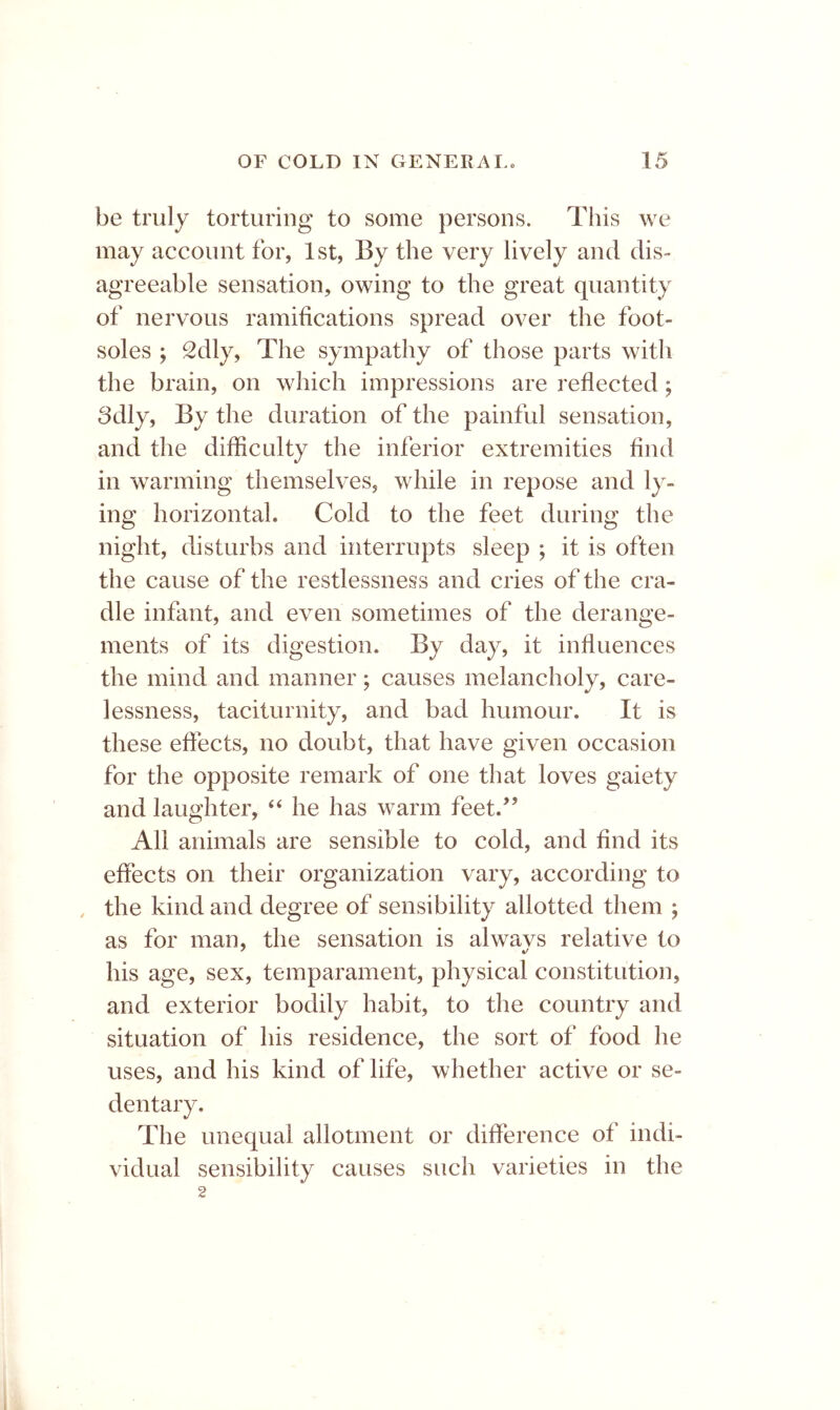 be truly torturing to some persons. This we may account for, 1st, By the very lively and dis- agreeable sensation, owing to the great quantity of nervous ramifications spread over the foot- soles ; Sdly, The sympathy of those parts with the brain, on which impressions are reflected; 8dly, By the duration of the painful sensation, and the difficulty the inferior extremities find in warming themselves, while in repose and ly- ing horizontal. Cold to the feet during the night, disturbs and interrupts sleep ; it is often the cause of the restlessness and cries of the cra- dle infant, and even sometimes of the derange- ments of its digestion. By day, it influences the mind and manner; causes melancholy, care- lessness, taciturnity, and bad humour. It is these effects, no doubt, that have given occasion for the opposite remark of one that loves gaiety and laughter, ‘‘ he has warm feet.’’ All animals are sensible to cold, and find its effects on their organization vary, according to , the kind and degree of sensibility allotted them ; as for man, the sensation is alwavs relative to his age, sex, temparament, physical constitution, and exterior bodily habit, to the country and situation of his residence, the sort of food he uses, and his kind of life, whether active or se- dentary. The unequal allotment or difference of indi- vidual sensibility causes such varieties in the