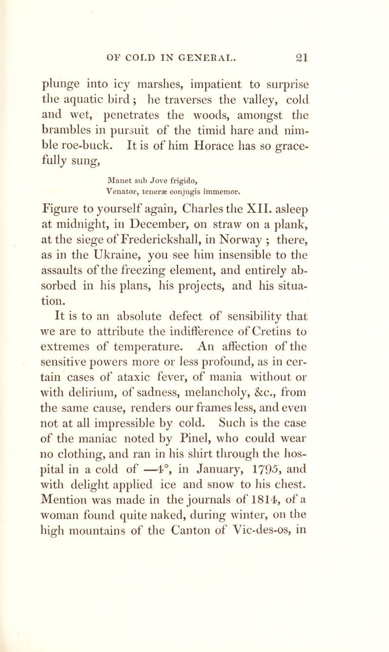 plunge into icy marshes, impatient to surprise the aquatic bird; he traverses the valley, cold and wet, penetrates the woods, amongst the brambles in pursuit of the timid hare and nim- ble roe-buck. It is of him Horace has so grace- fully sung, manet sub Jove frigido, Venator, teneraz conjugis immemor. Figure to yourself again, Charles the XII. asleep at midnight, in December, on straw on a plank, at the siege of Frederickshall, in Norway ; there, as in the Ukraine, you see him insensible to the assaults of the freezing element, and entirely ab- sorbed in his plans, his projects, and his situa- tion. It is to an absolute defect of sensibility that we are to attribute the indifference of Cretins to extremes of temperature. An affection of the sensitive powers more or less profound, as in cer- tain cases of ataxic fever, of mania without or with delirium, of sadness, melancholy, &c., from the same cause, renders our frames less, and even not at all impressible by cold. Such is the case of the maniac noted by Pinel, who could wear no clothing, and ran in his shirt through the hos- pital in a cold of —1°, in January, 1795, and with delight applied ice and snow to his chest. Mention was made in the journals of 1814, of a woman found quite naked, during winter, on the high mountains of the Canton of Vic-des-os, in