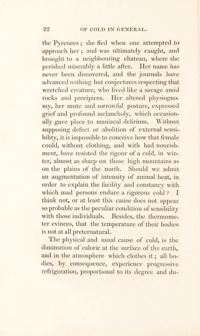 the Pyrenees ; she fled when one attempted to approach her ; and was ultimately caught, and brought to a neighbouring chateau, where she perished miserably a little after. Her name has never been discovered, and the journals have advanced nothing but conjectures respecting that wretched creature, who lived like a savage amid rocks and precipices. Pier altered physiogno- my, her mute and sorrowful posture, expressed grief and profound melancholy, which occasion- ally gave place to maniacal delirium. Without supposing defect or abolition of external sensi- bility, it is impossible to conceive how that female could, without clothing, and with bad nourish- ment, have resisted the rigour of a cold, in win- ter, almost as sharp on those high mountains as on the plains of the north. Should we admit an augmentation of intensity of animal heat, in order to explain the facility and constancy with which mad persons endure a rigorous cold ? I think not, or at least this cause does not appear so probable as the peculiar condition of sensibility with those individuals. Besides, the thermome- ter evinces, that the temperature of their bodies is not at all preternatural. The physical and usual cause of cold, is the diminution of caloric at the surface of the earth, and in the atmosphere which clothes it; all bo- dies, by consequence, experience progressive refrigeration, proportional to its degree and du-