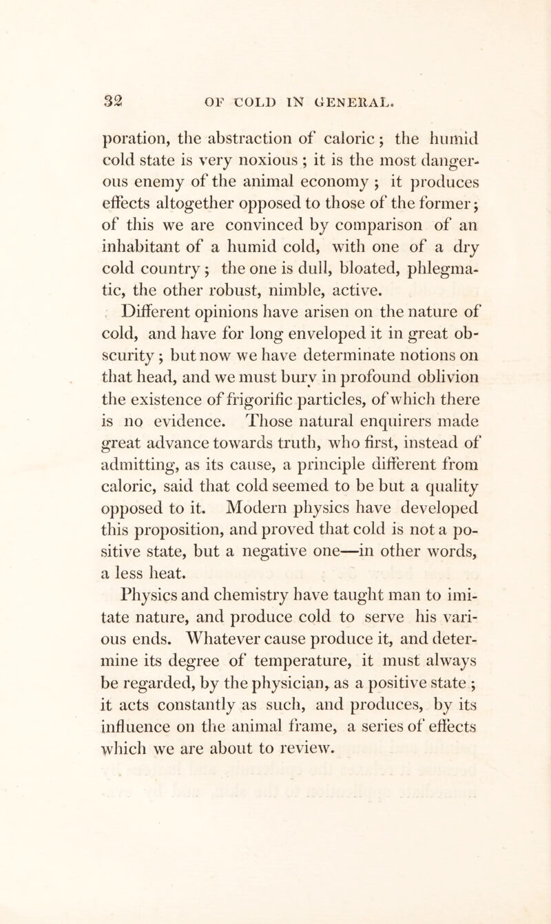 poration, the abstraction of caloric; the humid cold state is very noxious ; it is the most danger- ous enemy of the animal economy ; it produces effects altogether opposed to those of the former j of this we are convinced by comparison of an inhabitant of a humid cold, with one of a dry cold country; the one is dull, bloated, phlegma- tic, the other robust, nimble, active. , Different opinions have arisen on the nature of cold, and have for long enveloped it in great ob- scurity ; but now we have determinate notions on that head, and we must bury in profound oblivion the existence of ffigorific particles, of which there is no evidence. Those natural enquirers made great advance towards truth, who first, instead of admitting, as its cause, a principle different from caloric, said that cold seemed to be but a quality opposed to it. Modern physics have developed this proposition, and proved that cold is not a po- sitive state, but a negative one—in other words, a less heat. Physics and chemistry have taught man to imi- tate nature, and produce cold to serve his vari- ous ends. Whatever cause produce it, and deter- mine its degree of temperature, it must always be regarded, by the physician, as a positive state ; it acts constantly as such, and produces, by its influence on the animal frame, a series of effects which we are about to review.