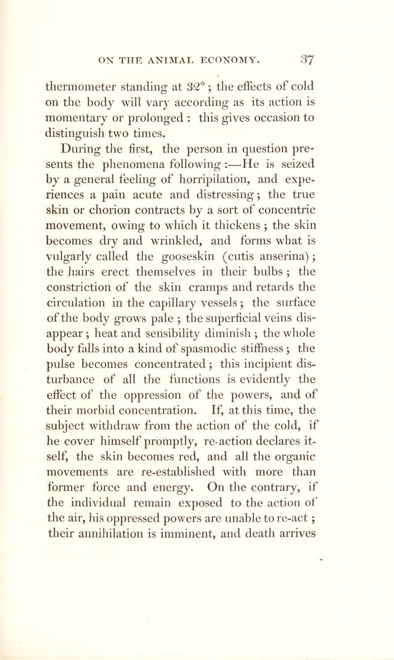 thermometer standing at 32; the effects of cold on the body will vary according as its action is momentary or prolonged : this gives occasion to distinguish two times. During the first, the person in question pre- sents the phenomena following He is seized by a general feeling of horripilation, and expe- riences a pain acute and distressing; the true skin or chorion contracts by a sort of concentric movement, owing to which it thickens ; the skin becomes dry and wrinkled, and forms what is vulgarly called the gooseskin (cutis anserina); the hairs erect themselves in their bulbs ; the constriction of the skin cramps and retards the circulation in the capillary vessels; the surface of the body grows pale ; the superficial veins dis- appear ; heat and sensibility diminish ; the whole body fails into a kind of spasmodic stiffness ; the pulse becomes concentrated; this incipient dis- turbance of all the functions is evidently the effect of the oppression of the powers, and of their morbid concentration. If, at this time, the subject withdraw from the action of the cold, if he cover himself promptly, re-action declares it- self, the skin becomes red, and all the organic movements are re-established with more than former force and energy. On the contrary, if the individual remain exposed to the action of the air, his oppressed powers are unable to re-act; their annihilation is imminent, and death arrives