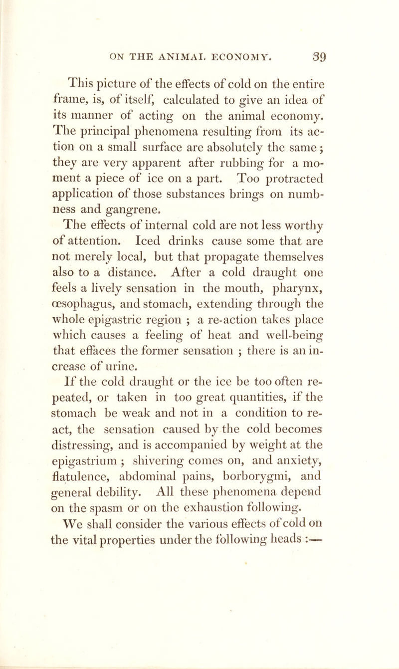 This picture of the effects of cold on the entire frame, is, of itself, calculated to give an idea of its manner of acting on the animal economy. The principal phenomena resulting from its ac- tion on a small surface are absolutely the same; they are very apparent after rubbing for a mo- ment a piece of ice on a part. Too protracted application of those substances brings on numb- ness and gangrene. The effects of internal cold are not less worthy of attention. Iced drinks cause some that are not merely local, but that propagate themselves also to a distance. After a cold draught one feels a lively sensation in the mouth, pharynx, oesophagus, and stomach, extending through the whole epigastric region ; a re-action takes place which causes a feeling of heat and well-being that effaces the former sensation ; there is an in- crease of urine. If the cold draught or the ice be too often re- peated, or taken in too great quantities, if the stomach be weak and not in a condition to re- act, the sensation caused by the cold becomes distressing, and is accompanied by weight at the epigastrium ; shivering comes on, and anxiety, flatulence, abdominal pains, borborygmi, and general debility. All these phenomena depend on the spasm or on the exhaustion following. We shall consider the various effects of cold on the vital properties under the following heads :—