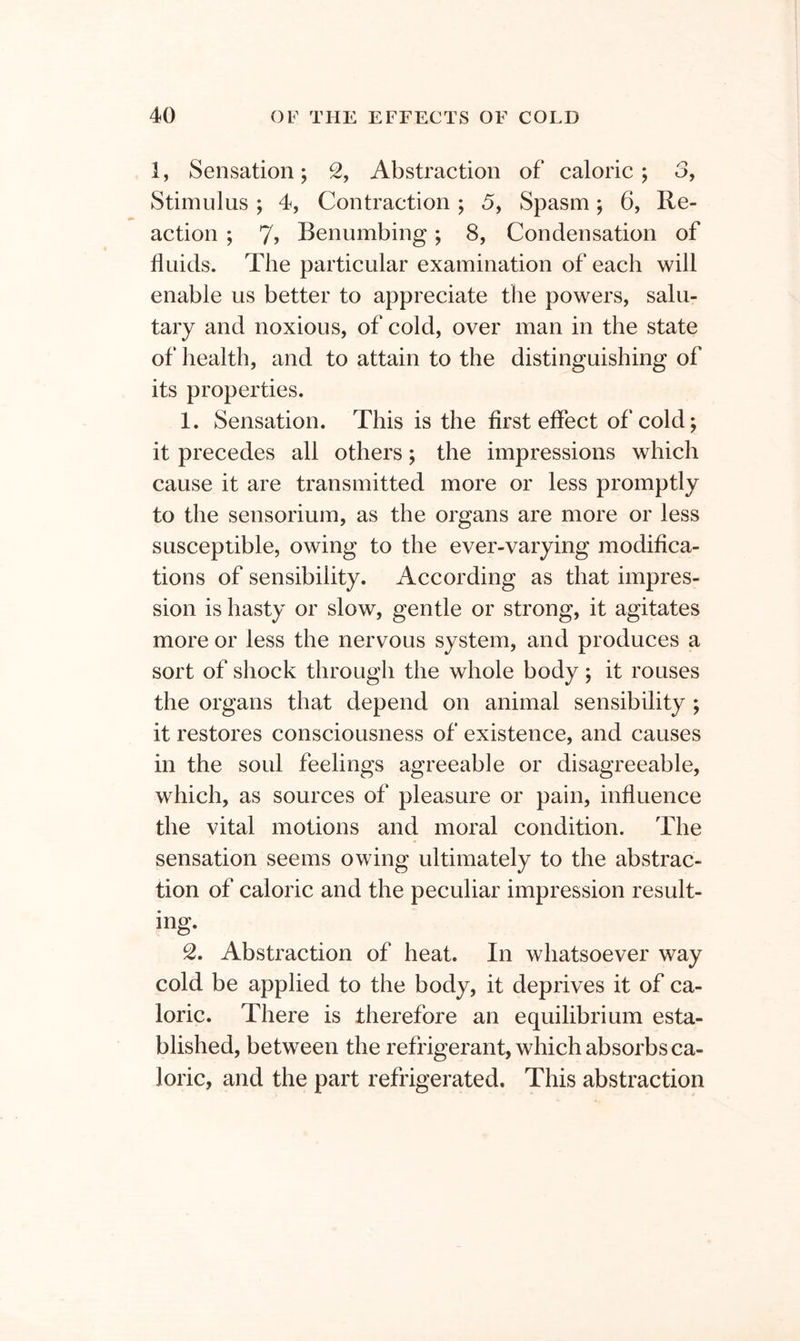 1, Sensation; 2, Abstraction of caloric; 3, Stimulus; 4, Contraction; 5, Spasm; 6, Re- action ; 7> Benumbing; 8, Condensation of fluids. The particular examination of each will enable us better to appreciate the powers, salu- tary and noxious, of cold, over man in the state of health, and to attain to the distinguishing of its properties. 1. Sensation. This is the first effect of cold; it precedes all others; the impressions which cause it are transmitted more or less promptly to the sensorium, as the organs are more or less susceptible, owing to the ever-varying modifica- tions of sensibility. According as that impres- sion is hasty or slow, gentle or strong, it agitates more or less the nervous system, and produces a sort of shock through the whole body; it rouses the organs that depend on animal sensibility ; it restores consciousness of existence, and causes in the soul feelings agreeable or disagreeable, which, as sources of pleasure or pain, influence the vital motions and moral condition. The sensation seems owing ultimately to the abstrac- tion of caloric and the peculiar impression result- ing. 2. Abstraction of heat. In whatsoever way cold be applied to the body, it deprives it of ca- loric. There is therefore an equilibrium esta- blished, between the refrigerant, which absorbs ca- loric, and the part refrigerated. This abstraction